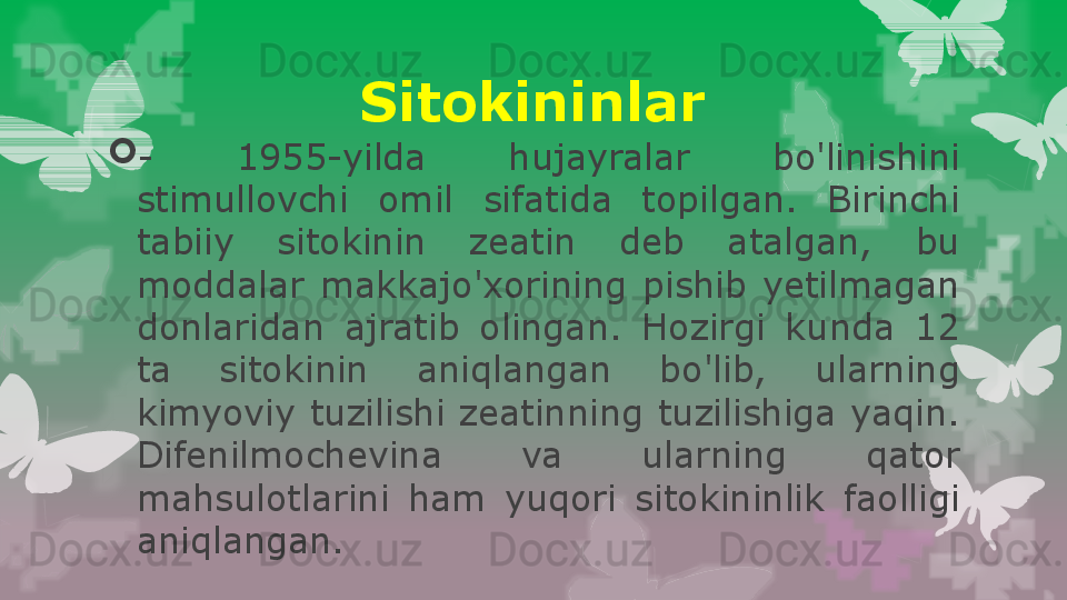 Sitokininlar

-  1955-yilda  hujayralar  bo'linishini 
stimullovchi  omil  sifatida  topilgan.  Birinchi 
tabiiy  sitokinin  zeatin  deb  atalgan,  bu 
moddalar  makkajo'xorining  pishib  yetilmagan 
donlaridan  ajratib  olingan.  Hozirgi  kunda  12 
ta  sitokinin  aniqlangan  bo'lib,  ularning 
kimyoviy  tuzilishi  zeatinning  tuzilishiga  yaqin. 
Difenilmochevina  va  ularning  qator 
mahsulotlarini  ham  yuqori  sitokininlik  faolligi 
aniqlangan.                                                                        