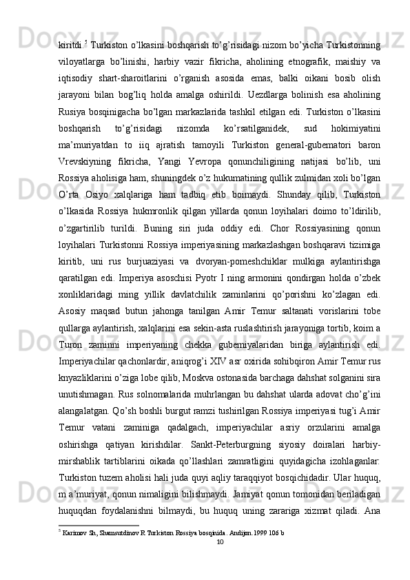 kiritdi. 5
 Turkiston o’lkasini boshqarish to’g’risidagi nizom bo’yicha Turkistonning
viloyatlarga   bo’linishi,   harbiy   vazir   fikricha,   aholining   etnografik,   maishiy   va
iqtisodiy   shart-sharoitlarini   o’rganish   asosida   emas,   balki   oikani   bosib   olish
jarayoni   bilan   bog’liq   holda   amalga   oshirildi.   Uezdlarga   bolinish   esa   aholining
Rusiya  bosqinigacha   bo’lgan  markazlarida  tashkil   etilgan  edi. Turkiston  o’lkasini
boshqarish   to’g’risidagi   nizomda   ko’rsatilganidek,   sud   hokimiyatini
ma’muriyatdan   to   iiq   ajratish   tamoyili   Turkiston   general-gubematori   baron
Vrevskiyning   fikricha,   Yangi   Yevropa   qonunchiligining   natijasi   bo’lib,   uni
Rossiya aholisiga ham, shuningdek o’z hukumatining qullik zulmidan xoli bo’lgan
O’rta   Osiyo   xalqlariga   ham   tadbiq   etib   boimaydi.   Shunday   qilib,   Turkiston
o’lkasida   Rossiya   hukmronlik   qilgan   yillarda   qonun   loyihalari   doimo   to’ldirilib,
o’zgartirilib   turildi.   Buning   siri   juda   oddiy   edi.   Chor   Rossiyasining   qonun
loyihalari  Turkistonni  Rossiya  imperiyasining markazlashgan boshqaravi  tizimiga
kiritib,   uni   rus   burjuaziyasi   va   dvoryan-pomeshchiklar   mulkiga   aylantirishga
qaratilgan   edi.   Imperiya   asoschisi   Pyotr   I   ning   armonini   qondirgan   holda   o’zbek
xonliklaridagi   ming   yillik   davlatchilik   zaminlarini   qo’porishni   ko’zlagan   edi.
Asosiy   maqsad   butun   jahonga   tanilgan   Amir   Temur   saltanati   vorislarini   tobe
qullarga aylantirish, xalqlarini esa sekin-asta ruslashtirish jarayoniga tortib, koim a
Turon   zaminni   imperiyaning   chekka   gubemiyalaridan   biriga   aylantirish   edi.
Imperiyachilar qachonlardir, aniqrog’i XIV asr oxirida sohibqiron Amir Temur rus
knyazliklarini o’ziga lobe qilib, Moskva ostonasida barchaga dahshat solganini sira
unutishmagan. Rus solnomalarida muhrlangan bu dahshat ularda adovat cho’g’ini
alangalatgan. Qo’sh boshli burgut ramzi tushirilgan Rossiya imperiyasi tug’i Amir
Temur   vatani   zaminiga   qadalgach,   imperiyachilar   asriy   orzularini   amalga
oshirishga   qatiyan   kirishdilar.   Sankt-Peterburgning   siyosiy   doiralari   harbiy-
mirshablik   tartiblarini   oikada   qo’llashlari   zamratligini   quyidagicha   izohlaganlar:
Turkiston tuzem aholisi hali juda quyi aqliy taraqqiyot bosqichidadir. Ular huquq,
m a’muriyat, qonun nimaligini bilishmaydi. Jamiyat qonun tomonidan beriladigan
huquqdan   foydalanishni   bilmaydi,   bu   huquq   uning   zarariga   xizmat   qiladi.   Ana
5
  Karimov Sh, Shamsutdinov R Turkiston Rossiya bosqinida. Andijon.1999 106 b
10 