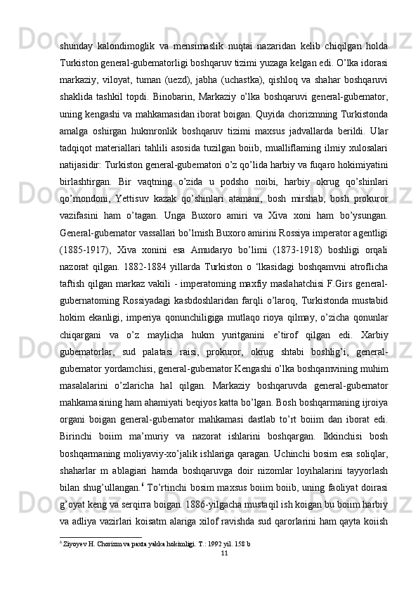 shunday   kalondimoglik   va   mensimaslik   nuqtai   nazaridan   kelib   chiqilgan   holda
Turkiston general-gubematorligi boshqaruv tizimi yuzaga kelgan edi. O’lka idorasi
markaziy,   viloyat,   tuman   (uezd),   jabha   (uchastka),   qishloq   va   shahar   boshqaruvi
shaklida   tashkil   topdi.   Binobarin,   Markaziy   o’lka   boshqaruvi   general-gubemator,
uning kengashi va mahkamasidan iborat boigan. Quyida chorizmning Turkistonda
amalga   oshirgan   hukmronlik   boshqaruv   tizimi   maxsus   jadvallarda   berildi.   Ular
tadqiqot   materiallari   tahlili   asosida   tuzilgan   boiib,   mualliflaming   ilmiy   xulosalari
natijasidir: Turkiston general-gubematori o’z qo’lida harbiy va fuqaro hokimiyatini
birlashtirgan.   Bir   vaqtning   o’zida   u   podsho   noibi,   harbiy   okrug   qo’shinlari
qo’mondoni,   Yettisuv   kazak   qo’shinlari   atamani,   bosh   mirshab,   bosh   prokuror
vazifasini   ham   o’tagan.   Unga   Buxoro   amiri   va   Xiva   xoni   ham   bo’ysungan.
General-gubemator vassallari bo’lmish Buxoro amirini Rossiya imperator agentligi
(1885-1917),   Xiva   xonini   esa   Amudaryo   bo’limi   (1873-1918)   boshligi   orqali
nazorat   qilgan.   1882-1884   yillarda   Turkiston   o   ‘lkasidagi   boshqamvni   atroflicha
taftish  qilgan markaz  vakili  - imperatoming maxfiy maslahatchisi  F.Girs  general-
gubernatoming   Rossiyadagi   kasbdoshlaridan   farqli   o’laroq,   Turkistonda   mustabid
hokim   ekanligi,   imperiya   qonunchiligiga   mutlaqo   rioya   qilmay,   o’zicha   qonunlar
chiqargani   va   o’z   maylicha   hukm   yuritganini   e’tirof   qilgan   edi.   Xarbiy
gubematorlar,   sud   palatasi   raisi,   prokuror,   okrug   shtabi   boshlig’i,   general-
gubemator yordamchisi, general-gubemator Kengashi o’lka boshqamvining muhim
masalalarini   o’zlaricha   hal   qilgan.   Markaziy   boshqaruvda   general-gubemator
mahkamasining ham ahamiyati beqiyos katta bo’lgan. Bosh boshqarmaning ijroiya
organi   boigan   general-gubemator   mahkamasi   dastlab   to’rt   boiim   dan   iborat   edi.
Birinchi   boiim   ma’muriy   va   nazorat   ishlarini   boshqargan.   Ikkinchisi   bosh
boshqarmaning moliyaviy-xo’jalik ishlariga qaragan. Uchinchi bosim esa soliqlar,
shaharlar   m   ablagiari   hamda   boshqaruvga   doir   nizomlar   loyihalarini   tayyorlash
bilan shug’ullangan. 6
  To’rtinchi bosim maxsus boiim boiib, uning faoliyat doirasi
g’oyat keng va serqirra boigan. 1886-yilgacha mustaqil ish koigan bu boiim harbiy
va adliya vazirlari koisatm alariga xilof ravishda sud qarorlarini ham qayta koiish
6
  Ziyoyev H. Chorizm va paxta yakka hokimligi. T.: 1992 yil. 158 b
11 