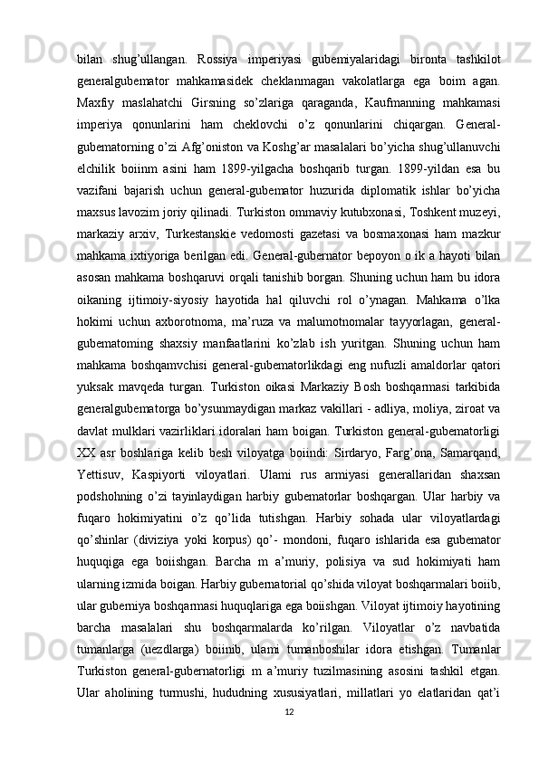 bilan   shug’ullangan.   Rossiya   imperiyasi   gubemiyalaridagi   bironta   tashkilot
generalgubemator   mahkamasidek   cheklanmagan   vakolatlarga   ega   boim   agan.
Maxfiy   maslahatchi   Girsning   so’zlariga   qaraganda,   Kaufmanning   mahkamasi
imperiya   qonunlarini   ham   cheklovchi   o’z   qonunlarini   chiqargan.   General-
gubematorning o’zi Afg’oniston va Koshg’ar masalalari bo’yicha shug’ullanuvchi
elchilik   boiinm   asini   ham   1899-yilgacha   boshqarib   turgan.   1899-yildan   esa   bu
vazifani   bajarish   uchun   general-gubemator   huzurida   diplomatik   ishlar   bo’yicha
maxsus lavozim joriy qilinadi. Turkiston ommaviy kutubxonasi, Toshkent muzeyi,
markaziy   arxiv,   Turkestanskie   vedomosti   gazetasi   va   bosmaxonasi   ham   mazkur
mahkama ixtiyoriga berilgan edi. General-gubernator bepoyon o ik a hayoti bilan
asosan mahkama boshqaruvi orqali tanishib borgan. Shuning uchun ham bu idora
oikaning   ijtimoiy-siyosiy   hayotida   hal   qiluvchi   rol   o’ynagan.   Mahkama   o’lka
hokimi   uchun   axborotnoma,   ma’ruza   va   malumotnomalar   tayyorlagan,   general-
gubematoming   shaxsiy   manfaatlarini   ko’zlab   ish   yuritgan.   Shuning   uchun   ham
mahkama   boshqamvchisi   general-gubematorlikdagi   eng   nufuzli   amaldorlar   qatori
yuksak   mavqeda   turgan.   Turkiston   oikasi   Markaziy   Bosh   boshqarmasi   tarkibida
generalgubematorga bo’ysunmaydigan markaz vakillari - adliya, moliya, ziroat va
davlat mulklari vazirliklari idoralari ham boigan. Turkiston general-gubematorligi
XX   asr   boshlariga   kelib   besh   viloyatga   boiindi:   Sirdaryo,   Farg’ona,   Samarqand,
Yettisuv,   Kaspiyorti   viloyatlari.   Ulami   rus   armiyasi   generallaridan   shaxsan
podshohning   o’zi   tayinlaydigan   harbiy   gubematorlar   boshqargan.   Ular   harbiy   va
fuqaro   hokimiyatini   o’z   qo’lida   tutishgan.   Harbiy   sohada   ular   viloyatlardagi
qo’shinlar   (diviziya   yoki   korpus)   qo’-   mondoni,   fuqaro   ishlarida   esa   gubemator
huquqiga   ega   boiishgan.   Barcha   m   a’muriy,   polisiya   va   sud   hokimiyati   ham
ularning izmida boigan. Harbiy gubernatorial qo’shida viloyat boshqarmalari boiib,
ular guberniya boshqarmasi huquqlariga ega boiishgan. Viloyat ijtimoiy hayotining
barcha   masalalari   shu   boshqarmalarda   ko’rilgan.   Viloyatlar   o’z   navbatida
tumanlarga   (uezdlarga)   boiinib,   ulami   tumanboshilar   idora   etishgan.   Tumanlar
Turkiston   general-gubernatorligi   m   a’muriy   tuzilmasining   asosini   tashkil   etgan.
Ular   aholining   turmushi,   hududning   xususiyatlari,   millatlari   yo   elatlaridan   qat’i
12