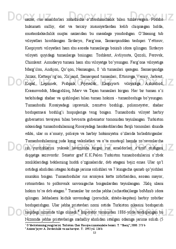 nazar,   rus   amaldorlari   xohishicha   o’zboshimchalik   bilan   tuzilavergan.   Podsho
hukumati   milliy,   elat   va   tarixiy   xususiyatlardan   kelib   chiqmagan   holda,
mustamlakachilik   nuqtai   nazaridan   bu   masalaga   yondoshgan.   O’lkaning   tub
viloyatlari   hisoblangan   Sirdaryo,   Farg’ona,   Samarqanddan   tashqari   Yettisuv,
Kaspiyorti viloyatlari ham shu asosda tumanlarga boiinib idora qilingan. Sirdaryo
viloyati   quyidagi   tumanlarga   boiingan:   Toshkent,   Avliyoota,   Qozoli,   Perovsk,
Chimkent. Amudaryo tumani  ham  shu viloyatga bo’ysungan.  Farg’ona viloyatiga
Marg’ilon,   Andijon,   Qo’qon,   Namangan,   0   ‘sh   tumanlari   qaragan.   Samarqandga
Jizzax,   Kattaqo’rg’on,   Xo’jand,   Samarqand   tumanlari;   Ettisuvga   Vemiy,   Jarkent,
Kopal,   Lepsinek,   Pishpak,   Prjevalsk;   Kaspiyorti   viloyatiga   Ashxobod,
Krasnovodsk,   Mangishloq,   Marv   va   Tajan   tumanlari   kirgan.   Har   bir   tuman   o’z
tarkibidagi shahar va qishloqlari bilan tuman hokimi - tumanboshiga bo’ysungan.
Tumanboshi   Rossiyadagi   ispravnik,   zemstvo   boshligi,   polismeyster,   shahar
boshqarmasi   boshlig’i   huquqlariga   teng   boigan.   Tumanboshi   viloyat   harbiy
gubernatori   tavsiyasi   bilan   bevosita   gubemator   tomonidan   tayinlangan.   Turkiston
oikasidagi tumanboshilaming Rossiyadagi hamkasblaridan farqli tomonlari shunda
ediki,   ular   m   a’muriy,   polisiya   va   harbiy   hokimiyatni   o’zlarida   birlashtirganlar.
Tumanboshilaming   juda   keng   vakolatlari   va   o’ta   mustaqil   hamda   zo’ravonlarcha
ish   yuritishlarini   yuksak   lavozimda   turgan   rus   amaldorlari   e‘tirof   etishgani
diqqatga   sazovordir.   Senator   graf   K.K.Palen   Turkiston   tumanboshilarini   o’zbek
xonliklaridagi   beklarning   huddi   o’zginalaridir,   deb   atagani   bejiz   emas.   Ular   qo’l
ostidagi aholidan istagan kishiga jarima solishlari va 7 kungacha qamab qo’yishlari
mumkin   boigan.   Tumanboshilar   rus   armiyasi   katta   zobitlaridan,   asosan   mayor,
rotmistrdan   to   polkovnik   unvonigacha   boiganlardan   tayinlangan.   Xalq   ulami
hokim to’ra deb atagan. 7
  Tumanlar bir necha jabha (uchastka)larga boMinib idora
qilingan.   Jabhalarni   kichik   unvondagi   (poruchik,   shtabs-kapitan)   harbiy   zobitlar
boshqarishgan.   Ular   jabha   pristavlari   nomi   ostida   Turkiston   oikasini   boshqarish
haqidagi  nizomda tilga olinadi. 8
  Imperator  tomonidan  1886-yilda tasdiqlangan  bu
Nizomda   jabha   pristavlariga   mahalliy   aholidan   istalgan   odamga   jarima   solish   (5
7
  O’zbekistonning yangi tarixi. Turkiston Chor Rossiyasi mustamlaka bozori. T. “Sharq”, 2000. 273 b
8
  Azizxo’jayev A. Davlatchilik va ma’naviyat. T.: 1992 yil. 136 b
13 