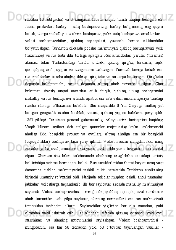 rubldan   10   rublgacha)   va   3   kungacha   hibsda   saqlab   turish   huquqi   berilgan   edi.
Jabha   pristavlari   harbiy   -   xalq   boshqaruvidagi   harbiy   bo’g’inning   eng   quyisi
bo’lib,   ularga   mahalliy   o’z-o’zini   boshqaruv,   ya’ni   xalq  boshqaruvi   amaldorlari   -
volost   boshqaruvchilari,   qishloq   oqsoqollari,   yuzboshi   hamda   ellikboshilar
bo’ysunishgan. Turkiston olkasida podsho ma’muriyati qishloq boshqaruvini yerli
(tuzemnoe)   va   rus   kabi   ikki   toifaga   ajratgan.   Rus   amaldorlari   yerlilar   (tuzemes)
atamasi   bilan   Turkistondagi   barcha   o’zbek,   qozoq,   qirg’iz,   turkman,   tojik,
qoraqalpoq,   arab,   uyg’ur   va   dunganlami   tushungan.   Turmush   tarziga   kelsak   esa,
rus amaldorlari barcha aholini ikkiga: qirg’izlar va sartlarga bo’lishgan. Qirg’izlar
deganda   ko’chmanchi,   sartlar   deganda   o’troq   aholi   nazarda   tutilgan.   Chor
hukumati   siyosiy   nuqtai   nazardan   kelib   chiqib,   qishloq,   uning   boshqaruvini
mahalliy va rus boshqaruvi sifatida ajratib, uni asta-sekin umumimperiya turidagi
ruscha   idoraga   o’tkazishni   ko’zladi.   Shu   maqsadda   0   ‘rta   Osiyoga   mutlaq   yot
bo’lgan   geografik   islohni   boshlab,   volost,   qishloq   yig’ini   kabilami   joriy   qildi.
1867-yildagi   Turkiston   general-gubematorligi   viloyatlarini   boshqarish   haqidagi
Vaqtli   Nizom   loyihasi   deb   atalgan   qonunlar   majmuasiga   ko’ra,   ko’chmanchi
aholiga   ikki   bosqichli   (volost   va   ovullar),   o’troq   aholiga   esa   bir   bosqichli
(oqsoqolliklar)   boshqaruv   tarzi   joriy   qilindi.   Volost   asosini   mingdan   ikki   ming
xonadongacha, ovul jamoalarini esa yuz o’tovdan ikki yuz o’tovgacha aholi tashkil
etgan.   Chorizm   shu   bilan   ko’chmanchi   aholining   urug’chilik   asosidagi   tarixiy
bo’linishiga xotima bermoqchi bo’ldi. Rus amaldorlaridan iborat hay’at uzoq vaqt
davomida   qishloq   ma’muriyatini   tashkil   qilish   harakatida   Turkiston   aholisining
birinchi   umumiy   ro’yxatini   oldi.   Natijada   soliqlar   miqdori   oshdi,   aholi   tumanlar,
jabhalar,   volostlarga   taqsimlanib,   ilk   bor   saylovlar   asosida   mahalliy   m   a’muriyat
saylandi.   Volost   boshqaruvchisi   -   mingboshi,   qishloq   oqsoqoli,   ovul   starshinasi
aholi   tomonidan   uch   yilga   saylanar,   ulaming   nomzodlari   esa   rus   ma’muriyati
tomonidan   tasdiqdan   o’tardi.   Saylovchilar   yig’inida   har   o’n   xonadon,   yoki
o’tovdan   vakil   ishtirok   etib,   ular   o’nboshi   sifatida   qishloq   oqsoqoli   yoki   ovul
starshinasi   va   ulaming   muovinlarini   saylashgan.   Volost   boshqamvchisi   -
mingboshini   esa   har   50   xonadon   yoki   50   o’tovdan   tayinlangan   vakillar   -
14 