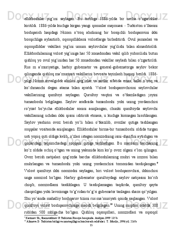 ellikboshilar   yig’ini   saylagan.   Bu   tartibga   1886-yilda   bir   necha   o’zgarishlar
kiritildi. 1886-yilda kuchga kirgan yangi qonunlar majmuasi - Turkiston o’lkasini
boshqarish   haqidagi   Nizom   o’troq   aholining   bir   bosqichli   boshqamvini   ikki
bosqichliga   aylantirib,   oqsoqolliklami   volostlarga   birlashtirdi.   Ovul   jamoalari   va
oqsoqolliklar   vakillari   yig’ini   umum   saylovchilar   yig’ilishi   bilan   almashtirildi.
Ellikboshilaming volost yig’iniga har 50 xonadondan vakil qilib yuborilishi butun
qishloq yo ovul yig’inidan har 50 xonadondan vakillar saylash  bilan o’zgartirildi.
Rus   m   a’muriyatiga,   harbiy   gubemator   va   general-gubematorga   saylov   bekor
qilinganda qishloq ma’muriyati vakillarini bevosita tayinlash huquqi berildi. 1886-
yilgi  Nizom   avvalgidek aholini   qirg’izlar  va  sartlar  sifatida  emas,  balki   o’troq va
ko’chmanchi   degan   atama   bilan   ajratdi.   Volost   boshqamvchisini   saylovchilar
vakillarining   qumltoyi   saylagan.   Qurultoy   vaqtini   va   o’tkaziladigan   joyini
tumanboshi   belgilagan.   Saylov   arafasida   tumanboshi   yoki   uning   yordamchisi
ro’yxat   bo’yicha   ellikboshilar   sonini   aniqlangan,   chunki   qumltoyda   saylovchi
vakillaming   uchdan   ikki   qismi   ishtirok   etmasa,   u   kuchga   kirmagan   hisoblangan.
Saylov   yashirin   ovoz   berish   yo’li   bilan   o’tkazilib,   ovozlar   qutiga   tashlangan
soqqalar   vositasida   aniqlangan.   Ellikboshilar   birma-bir   tumanboshi   oldida   turgan
usti yopiq quti oldiga kelib, o’zlari istagan nomzodning ismi-sharifini aytishgan va
qoilaridagi   taqsimchadagi   soqqani   qutiga   tashlashgan.   Bu   marosim   barchaning
ko’z oldida ochiq o’tgan va uning yakunida kim ko’p ovoz olgani e’lon qilingan.
Ovoz   berish   natijalari   qog’ozda   barcha   ellikboshilaming   muhri   va   imzosi   bilan
muhrlangan   va   tumanboshi   yoki   uning   yordamchisi   tomonidan   tasdiqlangan. 9
Volost   qumltoyi   ikki   nomzodni   saylagan,   biri   volost   boshqamvchisi,   ikkinchisi
unga   nomzod   bo’lgan.   Harbiy   gubemator   qurultoydagi   saylov   natijasini   ko’rib
chiqib,   nomzodlami   tasdiklagan.   U   tasdiqlamagan   taqdirda,   qumltoy   qayta
chaqirilgan yoki lavozimga to’g’ridan-to’g’ri gubemator tanlagan shaxs qo’yilgan.
Shu yo’sinda mahalliy boshqaruv tizimi rus ma’muriyati qoiida saqlangan. Volost
qumltoyi   volost   boshqamvchisiga   maosh   belgilagan. 10
  Uning   miqdori   odatda   300
rubldan   500   mblgacha   bo’lgan.   Qishloq   oqsoqollari,   nomzodlari   va   oqsoqol
9
  Karimov Sh, Shamsutdinov R Turkiston Rossiya bosqinida. Andijon.1999 135 b
10
  Alimova D. Turkiston birligi va mustaqilligi uchun kurash sahifalari. T.: Muxlis, 1996 yil. 216 b
15 