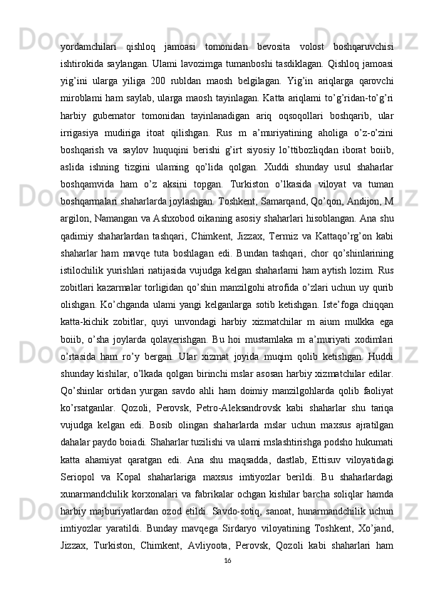 yordamchilari   qishloq   jamoasi   tomonidan   bevosita   volost   boshqaruvchisi
ishtirokida saylangan.  Ulami  lavozimga tumanboshi  tasdiklagan.  Qishloq jamoasi
yig’ini   ularga   yiliga   200   rubldan   maosh   belgilagan.   Yig’in   ariqlarga   qarovchi
miroblami  ham  saylab,  ularga maosh tayinlagan.  Katta ariqlami  to’g’ridan-to’g’ri
harbiy   gubemator   tomonidan   tayinlanadigan   ariq   oqsoqollari   boshqarib,   ular
irrigasiya   mudiriga   itoat   qilishgan.   Rus   m   a’muriyatining   aholiga   o’z-o’zini
boshqarish   va   saylov   huquqini   berishi   g’irt   siyosiy   lo’ttibozliqdan   iborat   boiib,
aslida   ishning   tizgini   ulaming   qo’lida   qolgan.   Xuddi   shunday   usul   shaharlar
boshqamvida   ham   o’z   aksini   topgan.   Turkiston   o’lkasida   viloyat   va   tuman
boshqarmalari shaharlarda joylashgan. Toshkent, Samarqand, Qo’qon, Andijon, M
argilon, Namangan va Ashxobod oikaning asosiy shaharlari hisoblangan. Ana shu
qadimiy   shaharlardan   tashqari,   Chimkent,   Jizzax,   Termiz   va   Kattaqo’rg’on   kabi
shaharlar   ham   mavqe   tuta   boshlagan   edi.   Bundan   tashqari,   chor   qo’shinlarining
istilochilik yurishlari natijasida vujudga kelgan shaharlami ham aytish lozim. Rus
zobitlari kazarmalar torligidan qo’shin manzilgohi atrofida o’zlari uchun uy qurib
olishgan.   Ko’chganda   ulami   yangi   kelganlarga   sotib   ketishgan.   Iste’foga   chiqqan
katta-kichik   zobitlar,   quyi   unvondagi   harbiy   xizmatchilar   m   aium   mulkka   ega
boiib,   o’sha   joylarda   qolaverishgan.   Bu   hoi   mustamlaka   m   a’muriyati   xodimlari
o’rtasida   ham   ro’y   bergan.   Ular   xizmat   joyida   muqim   qolib   ketishgan.   Huddi
shunday kishilar, o’lkada qolgan birinchi mslar asosan harbiy xizmatchilar edilar.
Qo’shinlar   ortidan   yurgan   savdo   ahli   ham   doimiy   manzilgohlarda   qolib   faoliyat
ko’rsatganlar.   Qozoli,   Perovsk,   Petro-Aleksandrovsk   kabi   shaharlar   shu   tariqa
vujudga   kelgan   edi.   Bosib   olingan   shaharlarda   mslar   uchun   maxsus   ajratilgan
dahalar paydo boiadi. Shaharlar tuzilishi va ulami mslashtirishga podsho hukumati
katta   ahamiyat   qaratgan   edi.   Ana   shu   maqsadda,   dastlab,   Ettisuv   viloyatidagi
Seriopol   va   Kopal   shaharlariga   maxsus   imtiyozlar   berildi.   Bu   shaharlardagi
xunarmandchilik   korxonalari   va   fabrikalar   ochgan   kishilar   barcha   soliqlar   hamda
harbiy   majburiyatlardan   ozod   etildi.   Savdo-sotiq,   sanoat,   hunarmandchilik   uchun
imtiyozlar   yaratildi.   Bunday   mavqega   Sirdaryo   viloyatining   Toshkent,   Xo’jand,
Jizzax,   Turkiston,   Chimkent,   Avliyoota,   Perovsk,   Qozoli   kabi   shaharlari   ham
16