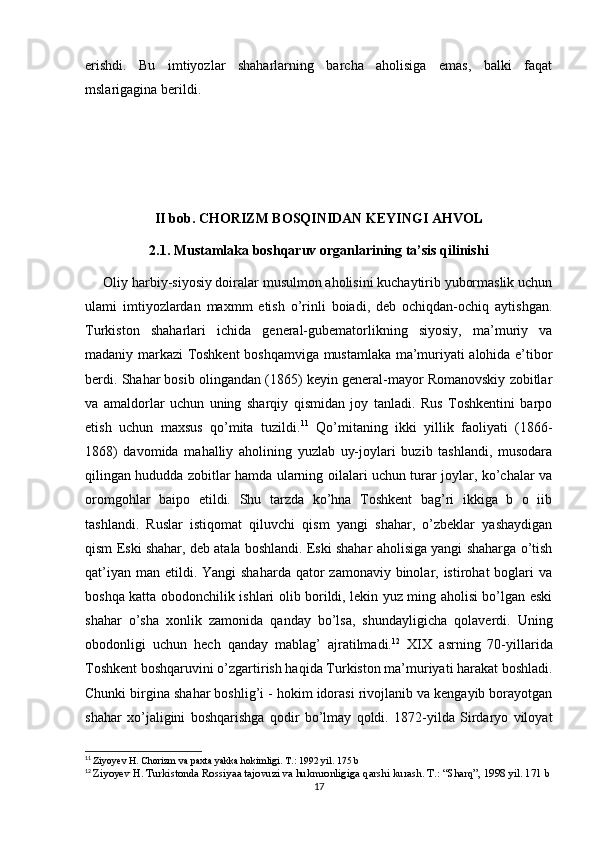 erishdi.   Bu   imtiyozlar   shaharlarning   barcha   aholisiga   emas,   balki   faqat
mslarigagina berildi. 
II bob.  CHORIZM BOSQINIDAN KEYINGI AHVOL
2.1.  Mustamlaka boshqaruv organlarining ta’sis qilinishi
     Oliy harbiy-siyosiy doiralar musulmon aholisini kuchaytirib yubormaslik uchun
ulami   imtiyozlardan   maxmm   etish   o’rinli   boiadi,   deb   ochiqdan-ochiq   aytishgan.
Turkiston   shaharlari   ichida   general-gubematorlikning   siyosiy,   ma’muriy   va
madaniy markazi Toshkent boshqamviga mustamlaka ma’muriyati alohida e’tibor
berdi. Shahar bosib olingandan (1865) keyin general-mayor Romanovskiy zobitlar
va   amaldorlar   uchun   uning   sharqiy   qismidan   joy   tanladi.   Rus   Toshkentini   barpo
etish   uchun   maxsus   qo’mita   tuzildi. 11
  Qo’mitaning   ikki   yillik   faoliyati   (1866-
1868)   davomida   mahalliy   aholining   yuzlab   uy-joylari   buzib   tashlandi,   musodara
qilingan hududda zobitlar hamda ularning oilalari uchun turar joylar, ko’chalar va
oromgohlar   baipo   etildi.   Shu   tarzda   ko’hna   Toshkent   bag’ri   ikkiga   b   o   iib
tashlandi.   Ruslar   istiqomat   qiluvchi   qism   yangi   shahar,   o’zbeklar   yashaydigan
qism Eski shahar, deb atala boshlandi. Eski shahar aholisiga yangi shaharga o’tish
qat’iyan  man etildi. Yangi  shaharda qator  zamonaviy binolar, istirohat  boglari  va
boshqa katta obodonchilik ishlari olib borildi, lekin yuz ming aholisi bo’lgan eski
shahar   o’sha   xonlik   zamonida   qanday   bo’lsa,   shundayligicha   qolaverdi.   Uning
obodonligi   uchun   hech   qanday   mablag’   ajratilmadi. 12
  XIX   asrning   70-yillarida
Toshkent boshqaruvini o’zgartirish haqida Turkiston ma’muriyati harakat boshladi.
Chunki birgina shahar boshlig’i - hokim idorasi rivojlanib va kengayib borayotgan
shahar   xo’jaligini   boshqarishga   qodir   bo’lmay   qoldi.   1872-yilda   Sirdaryo   viloyat
11
  Ziyoyev H. Chorizm va paxta yakka hokimligi. T.: 1992 yil. 175 b
12
  Ziyoyev H. Turkistonda Rossiyaa tajovuzi va hukmronligiga qarshi kurash. T.: “Sharq”, 1998 yil. 171 b
17