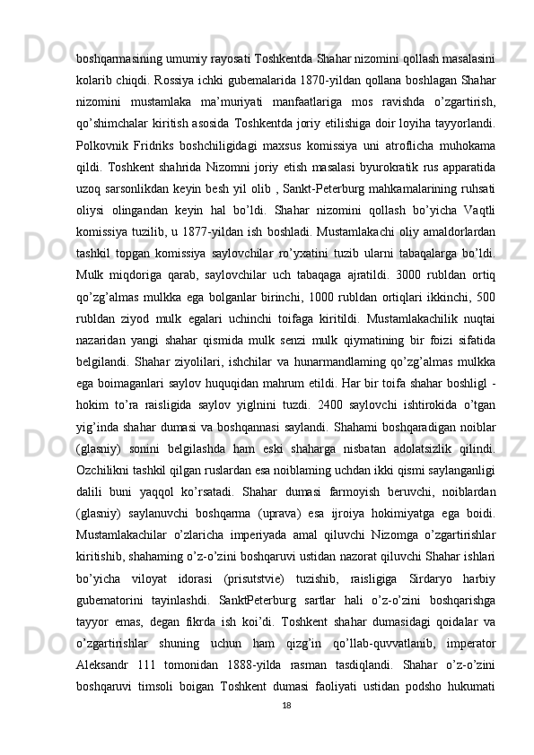 boshqarmasining umumiy rayosati Toshkentda Shahar nizomini qollash masalasini
kolarib chiqdi. Rossiya ichki gubemalarida 1870-yildan qollana boshlagan Shahar
nizomini   mustamlaka   ma’muriyati   manfaatlariga   mos   ravishda   o’zgartirish,
qo’shimchalar  kiritish asosida  Toshkentda joriy etilishiga doir  loyiha tayyorlandi.
Polkovnik   Fridriks   boshchiligidagi   maxsus   komissiya   uni   atroflicha   muhokama
qildi.   Toshkent   shahrida   Nizomni   joriy   etish   masalasi   byurokratik   rus   apparatida
uzoq   sarsonlikdan   keyin   besh   yil   olib   ,   Sankt-Peterburg   mahkamalarining   ruhsati
oliysi   olingandan   keyin   hal   bo’ldi.   Shahar   nizomini   qollash   bo’yicha   Vaqtli
komissiya   tuzilib,   u   1877-yildan   ish   boshladi.   Mustamlakachi   oliy   amaldorlardan
tashkil   topgan   komissiya   saylovchilar   ro’yxatini   tuzib   ularni   tabaqalarga   bo’ldi.
Mulk   miqdoriga   qarab,   saylovchilar   uch   tabaqaga   ajratildi.   3000   rubldan   ortiq
qo’zg’almas   mulkka   ega   bolganlar   birinchi,   1000   rubldan   ortiqlari   ikkinchi,   500
rubldan   ziyod   mulk   egalari   uchinchi   toifaga   kiritildi.   Mustamlakachilik   nuqtai
nazaridan   yangi   shahar   qismida   mulk   senzi   mulk   qiymatining   bir   foizi   sifatida
belgilandi.   Shahar   ziyolilari,   ishchilar   va   hunarmandlaming   qo’zg’almas   mulkka
ega boimaganlari saylov huquqidan mahrum etildi. Har bir toifa shahar boshligl -
hokim   to’ra   raisligida   saylov   yiglnini   tuzdi.   2400   saylovchi   ishtirokida   o’tgan
yig’inda   shahar   dumasi   va   boshqannasi   saylandi.   Shahami   boshqaradigan   noiblar
(glasniy)   sonini   belgilashda   ham   eski   shaharga   nisbatan   adolatsizlik   qilindi.
Ozchilikni tashkil qilgan ruslardan esa noiblaming uchdan ikki qismi saylanganligi
dalili   buni   yaqqol   ko’rsatadi.   Shahar   dumasi   farmoyish   beruvchi,   noiblardan
(glasniy)   saylanuvchi   boshqarma   (uprava)   esa   ijroiya   hokimiyatga   ega   boidi.
Mustamlakachilar   o’zlaricha   imperiyada   amal   qiluvchi   Nizomga   o’zgartirishlar
kiritishib, shahaming o’z-o’zini boshqaruvi ustidan nazorat qiluvchi Shahar ishlari
bo’yicha   viloyat   idorasi   (prisutstvie)   tuzishib,   raisligiga   Sirdaryo   harbiy
gubematorini   tayinlashdi.   SanktPeterburg   sartlar   hali   o’z-o’zini   boshqarishga
tayyor   emas,   degan   fikrda   ish   koi’di.   Toshkent   shahar   dumasidagi   qoidalar   va
o’zgartirishlar   shuning   uchun   ham   qizg’in   qo’llab-quvvatlanib,   imperator
Aleksandr   111   tomonidan   1888-yilda   rasman   tasdiqlandi.   Shahar   o’z-o’zini
boshqaruvi   timsoli   boigan   Toshkent   dumasi   faoliyati   ustidan   podsho   hukumati
18 