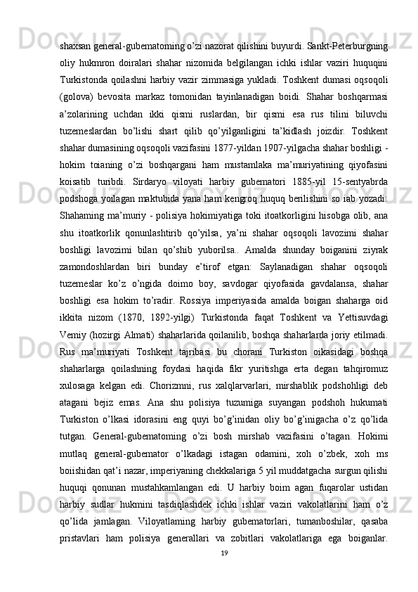 shaxsan general-gubematoming o’zi nazorat qilishini buyurdi. Sankt-Peterburgning
oliy   hukmron   doiralari   shahar   nizomida   belgilangan   ichki   ishlar   vaziri   huquqini
Turkistonda qoilashni harbiy vazir zimmasiga yukladi. Toshkent  dumasi  oqsoqoli
(golova)   bevosita   markaz   tomonidan   tayinlanadigan   boidi.   Shahar   boshqarmasi
a’zolarining   uchdan   ikki   qismi   ruslardan,   bir   qismi   esa   rus   tilini   biluvchi
tuzemeslardan   bo’lishi   shart   qilib   qo’yilganligini   ta’kidlash   joizdir.   Toshkent
shahar dumasining oqsoqoli vazifasini 1877-yildan 1907-yilgacha shahar boshligi -
hokim   toianing   o’zi   boshqargani   ham   mustamlaka   ma’muriyatining   qiyofasini
koisatib   turibdi.   Sirdaryo   viloyati   harbiy   gubematori   1885-yil   15-sentyabrda
podshoga yoilagan maktubida yana ham kengroq huquq berilishini so iab yozadi:
Shahaming ma’muriy - polisiya hokimiyatiga toki itoatkorligini hisobga olib, ana
shu   itoatkorlik   qonunlashtirib   qo’yilsa,   ya’ni   shahar   oqsoqoli   lavozimi   shahar
boshligi   lavozimi   bilan   qo’shib   yuborilsa..   Amalda   shunday   boiganini   ziyrak
zamondoshlardan   biri   bunday   e’tirof   etgan:   Saylanadigan   shahar   oqsoqoli
tuzemeslar   ko’z   o’ngida   doimo   boy,   savdogar   qiyofasida   gavdalansa,   shahar
boshligi   esa   hokim   to’radir.   Rossiya   imperiyasida   amalda   boigan   shaharga   oid
ikkita   nizom   (1870,   1892-yilgi)   Turkistonda   faqat   Toshkent   va   Yettisuvdagi
Vemiy (hozirgi Almati) shaharlarida qoilanilib, boshqa shaharlarda joriy etilmadi.
Rus   ma’muriyati   Toshkent   tajribasi   bu   chorani   Turkiston   oikasidagi   boshqa
shaharlarga   qoilashning   foydasi   haqida   fikr   yuritishga   erta   degan   tahqiromuz
xulosaga   kelgan   edi.   Chorizmni,   rus   xalqlarvarlari,   mirshablik   podshohligi   deb
atagani   bejiz   emas.   Ana   shu   polisiya   tuzumiga   suyangan   podshoh   hukumati
Turkiston   o’lkasi   idorasini   eng   quyi   bo’g’inidan   oliy   bo’g’inigacha   o’z   qo’lida
tutgan.   General-gubematoming   o’zi   bosh   mirshab   vazifasini   o’tagan.   Hokimi
mutlaq   general-gubemator   o’lkadagi   istagan   odamini,   xoh   o’zbek,   xoh   ms
boiishidan qat’i nazar, imperiyaning chekkalariga 5 yil muddatgacha surgun qilishi
huquqi   qonunan   mustahkamlangan   edi.   U   harbiy   boim   agan   fuqarolar   ustidan
harbiy   sudlar   hukmini   tasdiqlashdek   ichki   ishlar   vaziri   vakolatlarini   ham   o’z
qo’lida   jamlagan.   Viloyatlaming   harbiy   gubematorlari,   tumanboshilar,   qasaba
pristavlari   ham   polisiya   generallari   va   zobitlari   vakolatlariga   ega   boiganlar.
19 