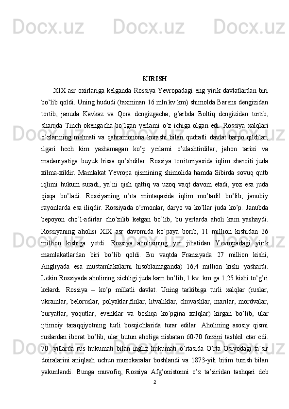 KIRISH
         XIX  asr  oxirlariga  kelganda  Rossiya   Yevropadagi   eng yirik davlatlardan  biri
bo’lib qoldi. Uning hududi (taxminan 16 mln.kv.km) shimolda Barens dengizidan
tortib,   januda   Kavkaz   va   Qora   dengizgacha,   g’arbda   Boltiq   dengizidan   tortib,
sharqda   Tinch   okengacha   bo’lgan   yerlarni   o’z   ichiga   olgan   edi.   Rossiya   xalqlari
o’zlarining   mehnati   va   qahramonona   kurashi   bilan   qudratli   davlat   barpo   qildilar,
ilgari   hech   kim   yashamagan   ko’p   yerlarni   o’zlashtirdilar,   jahon   tarixi   va
madaniyatiga   buyuk   hissa   qo’shdilar.   Rossiya   territoriyasida   iqlim   sharoiti   juda
xilma-xildir.   Mamlakat   Yevropa   qismining   shimolida   hamda   Sibirda   sovuq   qutb
iqlimi   hukum   suradi,   ya’ni   qish   qattiq   va   uzoq   vaqt   davom   etadi,   yoz   esa   juda
qisqa   bo’ladi.   Rossiyaning   o’rta   mintaqasida   iqlim   mo’tadil   bo’lib,   janubiy
rayonlarda   esa   iliqdir.   Rossiyada   o’rmonlar,   daryo   va   ko’llar   juda   ko’p.   Janubda
bepoyon   cho’l-adirlar   cho’zilib   ketgan   bo’lib,   bu   yerlarda   aholi   kam   yashaydi.
Rossiyaning   aholisi   XIX   asr   davomida   ko’paya   borib,   11   million   kishidan   36
million   kishiga   yetdi.   Rossiya   aholisining   yer   jihatidan   Yevropadagi   yirik
mamlakatlardan   biri   bo’lib   qoldi.   Bu   vaqtda   Fransiyada   27   million   kishi,
Angliyada   esa   mustamlakalarni   hisoblamaganda)   16,4   million   kishi   yashardi.
Lekin Rossiyada aholining zichligi juda kam bo’lib, 1 kv. km ga 1,25 kishi to’g’ri
kelardi.   Rossiya   –   ko’p   millatli   davlat.   Uning   tarkibiga   turli   xalqlar   (ruslar,
ukrainlar,   beloruslar,   polyaklar,finlar,   litvaliklar,   chuvashlar,   marilar,   mordvalar,
buryatlar,   yoqutlar,   evenklar   va   boshqa   ko’pgina   xalqlar)   kirgan   bo’lib,   ular
ijtimoiy   taraqqiyotning   turli   bosqichlarida   turar   edilar.   Aholining   asosiy   qismi
ruslardan   iborat   bo’lib,   ular   butun   aholiga   nisbatan   60-70   foizini   tashkil   etar   edi.
70-   yillarda   rus   hukumati   bilan   ingliz   hukumati   o’rtasida   O’rta   Osiyodagi   ta’sir
doiralarini   aniqlash   uchun   muzokaralar   boshlandi   va   1873-yili   bitim   tuzish   bilan
yakunlandi.   Bunga   muvofiq,   Rossiya   Afg’onistonni   o’z   ta’siridan   tashqari   deb
2 