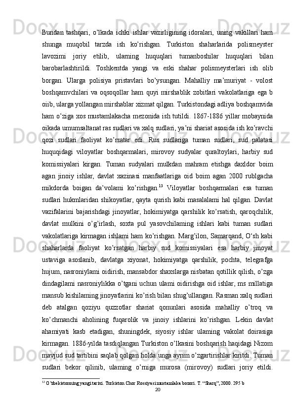 Bundan   tashqari,   o’lkada   ichki   ishlar   vazirligining   idoralari,   uning   vakillari   ham
shunga   muqobil   tarzda   ish   ko’rishgan.   Turkiston   shaharlarida   polismeyster
lavozimi   joriy   etilib,   ularning   huquqlari   tumanboshilar   huquqlari   bilan
barobarlashtirildi.   Toshkentda   yangi   va   eski   shahar   polismeysterlari   ish   olib
borgan.   Ularga   polisiya   pristavlari   bo’ysungan.   Mahalliy   ma’muriyat   -   volost
boshqamvchilari   va   oqsoqollar   ham   quyi   mirshablik   zobitlari   vakolatlariga   ega   b
oiib, ularga yollangan mirshablar xizmat qilgan. Turkistondagi adliya boshqamvida
ham o’ziga xos mustamlakacha mezonida ish tutildi. 1867-1886 yillar mobaynida
oikada umumsaltanat ras sudlari va xalq sudlari, ya’ni shariat asosida ish ko’ravchi
qozi   sudlari   faoliyat   ko’rsatar   edi.   Rus   sudlariga   tuman   sudlari,   sud   palatasi
huquqidagi   viloyatlar   boshqarmalari,   mirovoy   sudyalar   quraltoylari,   harbiy   sud
komissiyalari   kirgan.   Tuman   sudyalari   mulkdan   mahram   etishga   daxldor   boim
agan   jinoiy   ishlar,   davlat   xazinasi   manfaatlariga   oid   boim   agan   2000   rublgacha
mikdorda   boigan   da’volami   ko’rishgan. 13
  Viloyatlar   boshqarmalari   esa   tuman
sudlari   hukmlaridan   shikoyatlar,   qayta   qurish   kabi   masalalami   hal   qilgan.   Davlat
vazifalarini   bajarishdagi   jinoyatlar,   hokimiyatga   qarshilik   ko’rsatish,   qaroqchilik,
davlat   mulkini   o’g’irlash,   soxta   pul   yasovchilaming   ishlari   kabi   tuman   sudlari
vakolatlariga kirmagan ishlami ham ko’rishgan. Marg’ilon, Samarqand, O‘sh kabi
shaharlarda   faoliyat   ko’rsatgan   harbiy   sud   komissiyalari   esa   harbiy   jinoyat
ustaviga   asoslanib,   davlatga   xiyonat,   hokimiyatga   qarshilik,   pochta,   telegrafga
hujum, nasroniylami oidirish, mansabdor shaxslarga nisbatan qotillik qilish, o’zga
dindagilami  nasroniylikka o’tgani  uchun  ulami  oidirishga  oid ishlar,  ms millatiga
mansub kishilaming jinoyatlarini ko’rish bilan shug’ullangan. Rasman xalq sudlari
deb   atalgan   qoziyu   quzzotlar   shariat   qonunlari   asosida   mahalliy   o’troq   va
ko’chmanchi   aholining   fuqarolik   va   jinoiy   ishlarini   ko’rishgan.   Lekin   davlat
ahamiyati   kasb   etadigan,   shuningdek,   siyosiy   ishlar   ulaming   vakolat   doirasiga
kirmagan. 1886-yilda tasdiqlangan Turkiston o’lkasini boshqarish haqidagi Nizom
mavjud sud tartibini saqlab qolgan holda unga ayrim o’zgartirishlar kiritdi. Tuman
sudlari   bekor   qilinib,   ulaming   o’rniga   murosa   (mirovoy)   sudlari   joriy   etildi.
13
  O’zbekistonning yangi tarixi. Turkiston Chor Rossiyasi mustamlaka bozori. T. “Sharq”, 2000. 295 b
20 