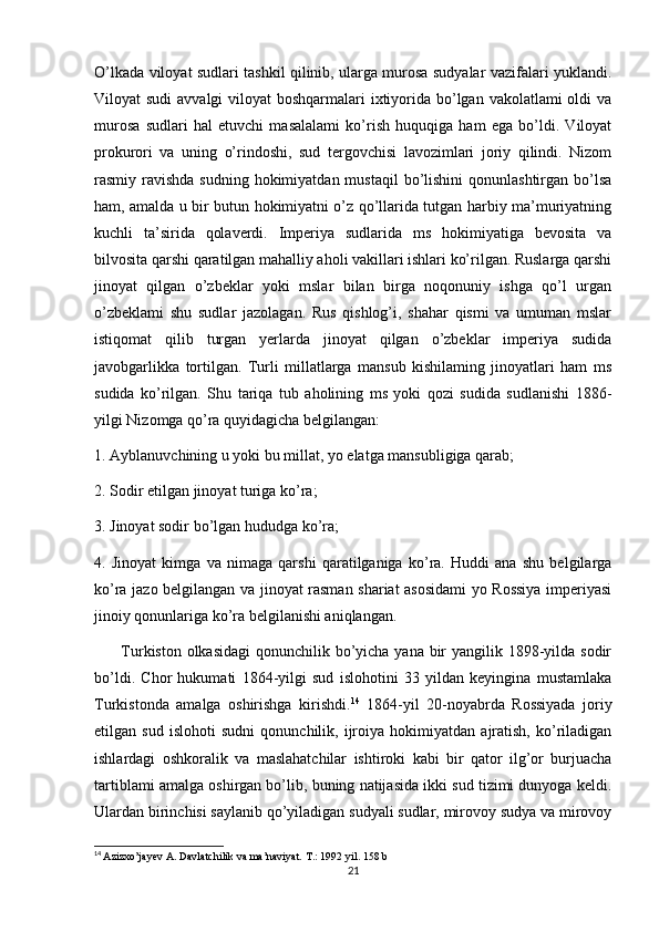 O’lkada viloyat sudlari tashkil qilinib, ularga murosa sudyalar vazifalari yuklandi.
Viloyat sudi  avvalgi  viloyat boshqarmalari  ixtiyorida bo’lgan vakolatlami oldi  va
murosa   sudlari   hal   etuvchi   masalalami   ko’rish   huquqiga   ham   ega   bo’ldi.   Viloyat
prokurori   va   uning   o’rindoshi,   sud   tergovchisi   lavozimlari   joriy   qilindi.   Nizom
rasmiy ravishda sudning  hokimiyatdan  mustaqil  bo’lishini  qonunlashtirgan bo’lsa
ham, amalda u bir butun hokimiyatni o’z qo’llarida tutgan harbiy ma’muriyatning
kuchli   ta’sirida   qolaverdi.   Imperiya   sudlarida   ms   hokimiyatiga   bevosita   va
bilvosita qarshi qaratilgan mahalliy aholi vakillari ishlari ko’rilgan. Ruslarga qarshi
jinoyat   qilgan   o’zbeklar   yoki   mslar   bilan   birga   noqonuniy   ishga   qo’l   urgan
o’zbeklami   shu   sudlar   jazolagan.   Rus   qishlog’i,   shahar   qismi   va   umuman   mslar
istiqomat   qilib   turgan   yerlarda   jinoyat   qilgan   o’zbeklar   imperiya   sudida
javobgarlikka   tortilgan.   Turli   millatlarga   mansub   kishilaming   jinoyatlari   ham   ms
sudida   ko’rilgan.   Shu   tariqa   tub   aholining   ms   yoki   qozi   sudida   sudlanishi   1886-
yilgi Nizomga qo’ra quyidagicha belgilangan: 
1. Ayblanuvchining u yoki bu millat, yo elatga mansubligiga qarab; 
2. Sodir etilgan jinoyat turiga ko’ra; 
3. Jinoyat sodir bo’lgan hududga ko’ra; 
4.   Jinoyat   kimga   va   nimaga   qarshi   qaratilganiga   ko’ra.   Huddi   ana   shu   belgilarga
ko’ra jazo belgilangan va jinoyat rasman shariat asosidami  yo Rossiya imperiyasi
jinoiy qonunlariga ko’ra belgilanishi aniqlangan. 
         Turkiston olkasidagi  qonunchilik bo’yicha yana bir  yangilik 1898-yilda sodir
bo’ldi.   Chor   hukumati   1864-yilgi   sud   islohotini   33   yildan   keyingina   mustamlaka
Turkistonda   amalga   oshirishga   kirishdi. 14
  1864-yil   20-noyabrda   Rossiyada   joriy
etilgan   sud   islohoti   sudni   qonunchilik,   ijroiya   hokimiyatdan   ajratish,   ko’riladigan
ishlardagi   oshkoralik   va   maslahatchilar   ishtiroki   kabi   bir   qator   ilg’or   burjuacha
tartiblami amalga oshirgan bo’lib, buning natijasida ikki sud tizimi dunyoga keldi.
Ulardan birinchisi saylanib qo’yiladigan sudyali sudlar, mirovoy sudya va mirovoy
14
  Azizxo’jayev A. Davlatchilik va ma’naviyat. T.: 1992 yil. 158 b
21