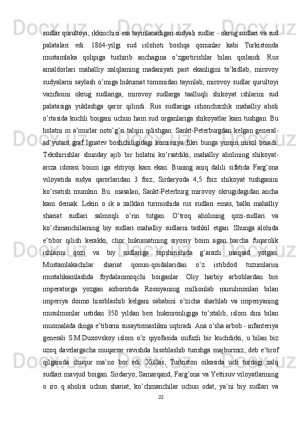 sudlar qurultoyi; ikkinchisi esa tayinlanadigan sudyali sudlar - okrug sudlari va sud
palatalari   edi.   1864-yilgi   sud   islohoti   boshqa   qonunlar   kabi   Turkistonda
mustamlaka   qolipiga   tushirib   anchagina   o’zgartirishlar   bilan   qoilandi.   Rus
amaldorlari   mahalliy   xalqlaming   madaniyati   past   ekanligini   ta’kidlab,   mirovoy
sudyalarni saylash o’miga hukumat tomonidan tayinlab, mirovoy sudlar qurultoyi
vazifasini   okrug   sudlariga,   mirovoy   sudlarga   taalluqli   shikoyat   ishlarini   sud
palatasiga   yuklashga   qaror   qilindi.   Rus   sudlariga   ishonchsizlik   mahalliy   aholi
o’rtasida   kuchli   boigani   uchun   ham   sud   organlariga  shikoyatlar   kam   tushgan.   Bu
holatni m  a’murlar noto’g’ri talqin qilishgan. Sankt-Peterburgdan kelgan general-
ad’yutant  graf Ignatev boshchiligidagi komissiya fikri bunga yorqin misol boiadi:
Tekshirishlar   shunday   ajib   bir   holatni   ko’rsatdiki,   mahalliy   aholining   shikoyat-
ariza   idorasi   boiim   iga   ehtiyoji   kam   ekan.   Buning   aniq   dalili   sifatida   Farg’ona
viloyatida   sudya   qarorlaridan   3   foiz,   Sirdaryoda   4,5   foiz   shikoyat   tushganini
ko’rsatish   mumkin.   Bu.   masalan,   Sankt-Peterburg   mirovoy   okrugidagidan   ancha
kam   demak.   Lekin   o   ik   a   xalklari   turmushida   rus   sudlari   emas,   balki   mahalliy
shariat   sudlari   salmoqli   o’rin   tutgan.   O’troq   aholining   qozi-sudlari   va
ko’chmanchilaming   biy   sudlari   mahalliy   sudlarni   tashkil   etgan.   Shunga   alohida
e’tibor   qilish   kerakki,   chor   hukumatining   siyosiy   boim   agan   barcha   fuqarolik
ishlarini   qozi   va   biy   sudlariga   topshirishida   g’arazli   maqsad   yotgan.
Mustamlakachilar   shariat   qonun-qoidalaridan   o’z   istibdod   tuzumlarini
mustahkamlashda   foydalanmoqchi   boiganlar.   Oliy   harbiy   arboblardan   biri
imperatorga   yozgan   axborotida   Rossiyaning   millionlab   musulmonlari   bilan
imperiya   doimo   hisoblashib   kelgani   sababini   o’zicha   sharhlab   va   imperiyaning
musulmonlar   ustidan   350   yildan   beri   hukmronligiga   to’xtalib,   islom   dini   bilan
muomalada dinga e’tiborni susaytirmaslikni uqtiradi. Ana o’sha arbob - infanteriya
generali   S.M.Duxovskoy   islom   o’z   qiyofasida   nufuzli   bir   kuchdirki,   u   bilan   biz
uzoq   davrlargacha   muqarrar   ravishda   hisoblashib   turishga   majburmiz,   deb   e’tirof
qilganida   chuqur   ma’no   bor   edi.   Xullas,   Turkiston   oikasida   uch   turdagi   xalq
sudlari mavjud boigan. Sirdaryo, Samarqand, Farg’ona va Yettisuv viloyatlarining
o   iro   q   aholisi   uchun   shariat,   ko’chmanchilar   uchun   odat,   ya’ni   biy   sudlari   va
22 