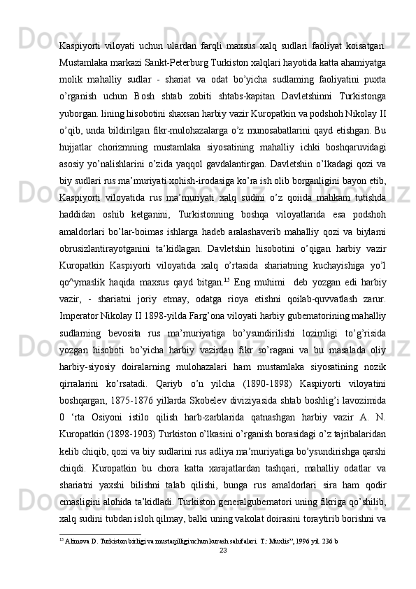 Kaspiyorti   viloyati   uchun   ulardan   farqli   maxsus   xalq   sudlari   faoliyat   koisatgan.
Mustamlaka markazi Sankt-Peterburg Turkiston xalqlari hayotida katta ahamiyatga
molik   mahalliy   sudlar   -   shariat   va   odat   bo’yicha   sudlaming   faoliyatini   puxta
o’rganish   uchun   Bosh   shtab   zobiti   shtabs-kapitan   Davletshinni   Turkistonga
yuborgan. lining hisobotini shaxsan harbiy vazir Kuropatkin va podshoh Nikolay II
o’qib,  unda  bildirilgan  fikr-mulohazalarga   o’z  munosabatlarini   qayd  etishgan.  Bu
hujjatlar   chorizmning   mustamlaka   siyosatining   mahalliy   ichki   boshqaruvidagi
asosiy   yo’nalishlarini   o’zida   yaqqol   gavdalantirgan.   Davletshin   o’lkadagi   qozi   va
biy sudlari rus ma’muriyati xohish-irodasiga ko’ra ish olib borganligini bayon etib,
Kaspiyorti   viloyatida   rus   ma’muriyati   xalq   sudini   o’z   qoiida   mahkam   tutishda
haddidan   oshib   ketganini,   Turkistonning   boshqa   viloyatlarida   esa   podshoh
amaldorlari   bo’lar-boimas   ishlarga   hadeb   aralashaverib   mahalliy   qozi   va   biylami
obrusizlantirayotganini   ta’kidlagan.   Davletshin   hisobotini   o’qigan   harbiy   vazir
Kuropatkin   Kaspiyorti   viloyatida   xalq   o’rtasida   shariatning   kuchayishiga   yo’l
qo^ymaslik   haqida   maxsus   qayd   bitgan. 15
  Eng   muhimi     deb   yozgan   edi   harbiy
vazir,   -   shariatni   joriy   etmay,   odatga   rioya   etishni   qoilab-quvvatlash   zarur.
Imperator Nikolay II 1898-yilda Farg’ona viloyati harbiy gubematorining mahalliy
sudlarning   bevosita   rus   ma’muriyatiga   bo’ysundirilishi   lozimligi   to’g’risida
yozgan   hisoboti   bo’yicha   harbiy   vazirdan   fikr   so’ragani   va   bu   masalada   oliy
harbiy-siyosiy   doiralarning   mulohazalari   ham   mustamlaka   siyosatining   nozik
qirralarini   ko’rsatadi.   Qariyb   o’n   yilcha   (1890-1898)   Kaspiyorti   viloyatini
boshqargan,  1875-1876  yillarda  Skobelev   diviziyasida  shtab   boshlig’i   lavozimida
0   ‘rta   Osiyoni   istilo   qilish   harb-zarblarida   qatnashgan   harbiy   vazir   A.   N.
Kuropatkin (1898-1903) Turkiston o’lkasini o’rganish borasidagi o’z tajribalaridan
kelib chiqib, qozi va biy sudlarini rus adliya ma’muriyatiga bo’ysundirishga qarshi
chiqdi.   Kuropatkin   bu   chora   katta   xarajatlardan   tashqari,   mahalliy   odatlar   va
shariatni   yaxshi   bilishni   talab   qilishi,   bunga   rus   amaldorlari   sira   ham   qodir
emasligini alohida ta’kidladi. Turkiston generalgubernatori uning fikriga qo’shilib,
xalq sudini tubdan isloh qilmay, balki uning vakolat doirasini toraytirib borishni va
15
  Alimova D. Turkiston birligi va mustaqilligi uchun kurash sahifalari. T.: Muxlis”, 1996 yil. 236 b
23