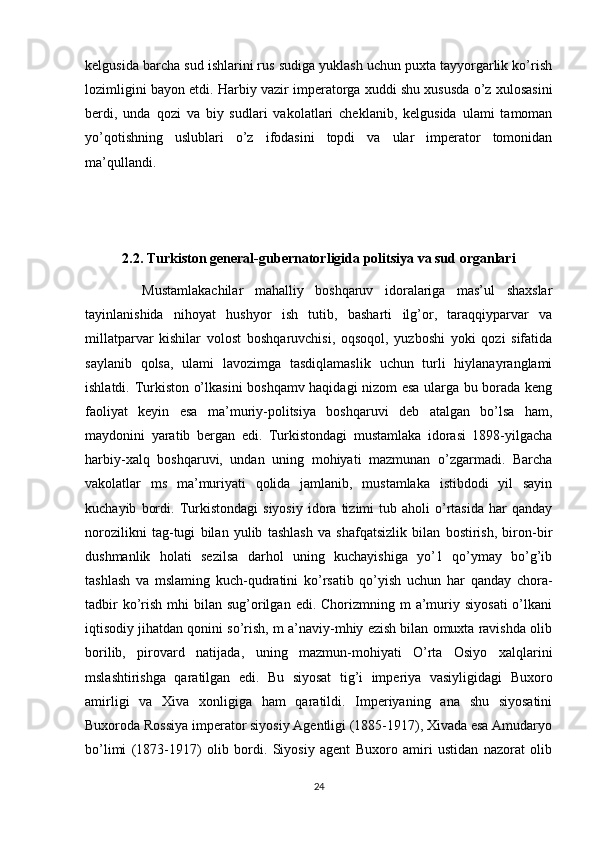 kelgusida barcha sud ishlarini rus sudiga yuklash uchun puxta tayyorgarlik ko’rish
lozimligini bayon etdi. Harbiy vazir imperatorga xuddi shu xususda o’z xulosasini
berdi,   unda   qozi   va   biy   sudlari   vakolatlari   cheklanib,   kelgusida   ulami   tamoman
yo’qotishning   uslublari   o’z   ifodasini   topdi   va   ular   imperator   tomonidan
ma’qullandi. 
2.2.  Turkiston general-gubernatorligida politsiya va sud organlari
          Mustamlakachilar   mahalliy   boshqaruv   idoralariga   mas’ul   shaxslar
tayinlanishida   nihoyat   hushyor   ish   tutib,   basharti   ilg’or,   taraqqiyparvar   va
millatparvar   kishilar   volost   boshqaruvchisi,   oqsoqol,   yuzboshi   yoki   qozi   sifatida
saylanib   qolsa,   ulami   lavozimga   tasdiqlamaslik   uchun   turli   hiylanayranglami
ishlatdi. Turkiston o’lkasini boshqamv haqidagi nizom esa ularga bu borada keng
faoliyat   keyin   esa   ma’muriy-politsiya   boshqaruvi   deb   atalgan   bo’lsa   ham,
maydonini   yaratib   bergan   edi.   Turkistondagi   mustamlaka   idorasi   1898-yilgacha
harbiy-xalq   boshqaruvi,   undan   uning   mohiyati   mazmunan   o’zgarmadi.   Barcha
vakolatlar   ms   ma’muriyati   qolida   jamlanib,   mustamlaka   istibdodi   yil   sayin
kuchayib   bordi.   Turkistondagi   siyosiy   idora   tizimi   tub   aholi   o’rtasida   har   qanday
norozilikni   tag-tugi   bilan   yulib   tashlash   va   shafqatsizlik   bilan   bostirish,   biron-bir
dushmanlik   holati   sezilsa   darhol   uning   kuchayishiga   yo’1   qo’ymay   bo’g’ib
tashlash   va   mslaming   kuch-qudratini   ko’rsatib   qo’yish   uchun   har   qanday   chora-
tadbir   ko’rish  mhi  bilan  sug’orilgan  edi.  Chorizmning  m  a’muriy siyosati  o’lkani
iqtisodiy jihatdan qonini so’rish, m a’naviy-mhiy ezish bilan omuxta ravishda olib
borilib,   pirovard   natijada,   uning   mazmun-mohiyati   O’rta   Osiyo   xalqlarini
mslashtirishga   qaratilgan   edi.   Bu   siyosat   tig’i   imperiya   vasiyligidagi   Buxoro
amirligi   va   Xiva   xonligiga   ham   qaratildi.   Imperiyaning   ana   shu   siyosatini
Buxoroda Rossiya imperator siyosiy Agentligi (1885-1917), Xivada esa Amudaryo
bo’limi   (1873-1917)   olib   bordi.   Siyosiy   agent   Buxoro   amiri   ustidan   nazorat   olib
24 