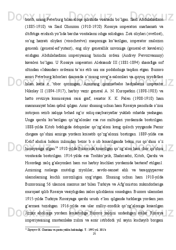 borib, uning Peterburg bilan aloqa qilishida vositachi bo’lgan. Said Abdulahadxon
(1885-1910)   va   Said   Olimxon   (1910-1920)   Rossiya   imperatori   marhamati   va
iltifotiga erishish yo’lida barcha vositalami ishga solishgan. Zoti oliylari (svetlost),
so’ng   hazrati   oliylari   (visochestvo)   maqomiga   ko’tarilgan,   imperator   mulozim
generali   (general-ad’yutant),   eng   oliy   generallik   unvoniga   (general-ot   kavalerii)
erishgan   Abdulahadxon   imperiyaning   birinchi   ordeni   (Andrey   Pervozvannny)
kavaleri   bo’lgan.   U   Rossiya   imperatori   Aleksandr   III   (1881-1894)   sharafiga   sof
oltindan «Iskandar»  ordenini  ta’sis  etib uni  ms podshohiga  taqdim  etgan. Buxoro
amiri Peterburg kiborlari doirasida o’zining sovg’a-salomlari va quyuq ziyofatlari
bilan   katta   e   ‘tibor   qozongan.   Amiming   qimmatbaho   hadyalarini   imperator
Nikolay   II   (1894-1917),   harbiy   vazir   general   A.   N.   Kuropatkin   (1898-1903)   va
hatto   reviziya   komissiyasi   raisi   graf,   senator   К .   K.   Palen   (1908-1910)   ham
mamnuniyat bilan qabul qilgan. Amir shuning uchun ham Rossiya panohida o’zini
xotirjam   sezib   xalqqa   behad   og’ir   soliq-majburiyatlar   yuklab   rohatda   yashagan.
Unga   qarshi   ko’tarilgan   qo’zg’alonlar   esa   rus   miltiqlari   yordamida   bostirilgan.
1888-yilda   Kitob   bekligida   dehqonlar   qo’zg’aloni   keng   quloch   yoyganda   Pamir
chegara   qo’shini   amirga   yordam   koisatib   qo’zg’alonni   bostirgan.   1889-yilda   esa
Kelif   aholisi   hokim   zulmidan   bezor   b   o   iib   koiarilganda   bekni   rus   qo’shini   o’z
himoyasiga olgan. 16
 1910-yilda Buxoroda koiarilgan qo’zg’alon ham chor qo’shini
vositasida   bostirilgan.   1914-yilda   esa   Toshko’prik,   Shahrisabz,   Kitob,   Qarshi   va
Hisordagi   xalq   g’alayonlari   ham   rus   harbiy   kuchlari   yordamida   bartaraf   etilgan1.
Amiming   ruslarga   muteligi   ziyolilar,   savdo-sanoat   ahli   va   taraqqiyparvar
ulamolaming   kuchli   noroziligini   uyg’otgan.   Shuning   uchun   ham   1910-yilda
Buxoroning   56   ulamosi   maxsus   xat   bilan   Turkiya   va   Afg’oniston   xukmdorlariga
murojaat qilib Rossiya vasiyligidan xalos qilishlarini soiashgan. Buxoro ulamolari
1915-yilda   Turkiya   Rossiyaga   qarshi   urush   e’lon   qilganda   turklarga   yordam   jam
g’armasi   tuzishgan.   1916-yilda   esa   ular   milliy-ozodlik   qo’zg’aloniga   koiarilgan
Jizzax   aholisiga   yordam   koisatishga   Buxoro   xalqini   undashgan   edilar.   Rossiya
imperiyasining   mustamlaka   zulmi   va   amir   istibdodi   yil   sayin   kuchayib   borgani
16
  Ziyoyev H. Chorizm va paxta yakka hokimligi. T.: 1992 yil. 301 b
25 