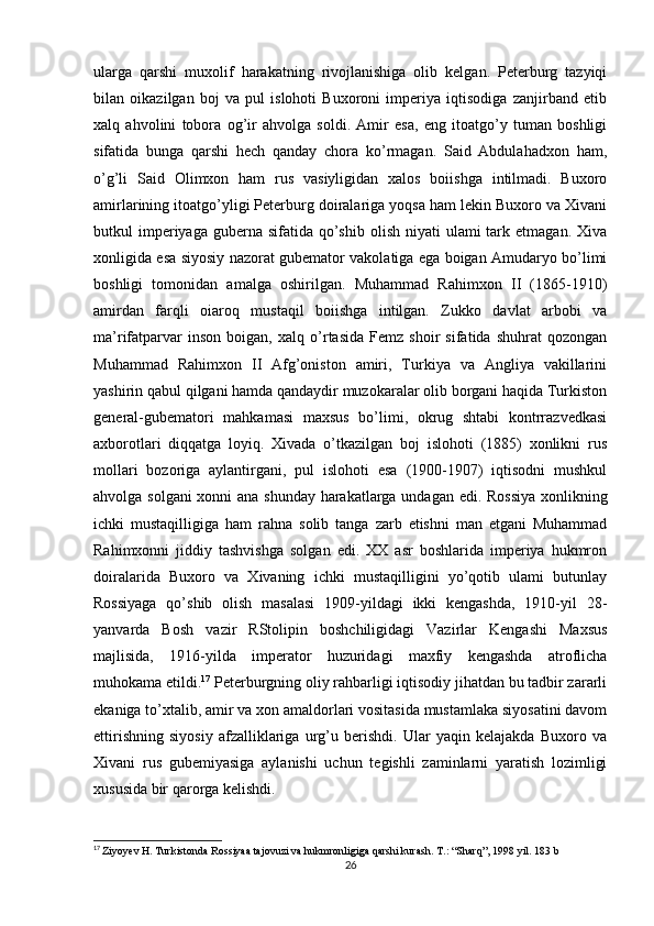 ularga   qarshi   muxolif   harakatning   rivojlanishiga   olib   kelgan.   Peterburg   tazyiqi
bilan   oikazilgan   boj   va   pul   islohoti   Buxoroni   imperiya   iqtisodiga   zanjirband   etib
xalq   ahvolini   tobora   og’ir   ahvolga   soldi.   Amir   esa,   eng   itoatgo’y   tuman   boshligi
sifatida   bunga   qarshi   hech   qanday   chora   ko’rmagan.   Said   Abdulahadxon   ham,
o’g’li   Said   Olimxon   ham   rus   vasiyligidan   xalos   boiishga   intilmadi.   Buxoro
amirlarining itoatgo’yligi Peterburg doiralariga yoqsa ham lekin Buxoro va Xivani
butkul  imperiyaga guberna  sifatida  qo’shib  olish  niyati  ulami   tark  etmagan.  Xiva
xonligida esa siyosiy nazorat gubemator vakolatiga ega boigan Amudaryo bo’limi
boshligi   tomonidan   amalga   oshirilgan.   Muhammad   Rahimxon   II   (1865-1910)
amirdan   farqli   oiaroq   mustaqil   boiishga   intilgan.   Zukko   davlat   arbobi   va
ma’rifatparvar   inson   boigan,   xalq   o’rtasida   Femz   shoir   sifatida   shuhrat   qozongan
Muhammad   Rahimxon   II   Afg’oniston   amiri,   Turkiya   va   Angliya   vakillarini
yashirin qabul qilgani hamda qandaydir muzokaralar olib borgani haqida Turkiston
general-gubematori   mahkamasi   maxsus   bo’limi,   okrug   shtabi   kontrrazvedkasi
axborotlari   diqqatga   loyiq.   Xivada   o’tkazilgan   boj   islohoti   (1885)   xonlikni   rus
mollari   bozoriga   aylantirgani,   pul   islohoti   esa   (1900-1907)   iqtisodni   mushkul
ahvolga solgani xonni ana shunday harakatlarga undagan edi. Rossiya xonlikning
ichki   mustaqilligiga   ham   rahna   solib   tanga   zarb   etishni   man   etgani   Muhammad
Rahimxonni   jiddiy   tashvishga   solgan   edi.   XX   asr   boshlarida   imperiya   hukmron
doiralarida   Buxoro   va   Xivaning   ichki   mustaqilligini   yo’qotib   ulami   butunlay
Rossiyaga   qo’shib   olish   masalasi   1909-yildagi   ikki   kengashda,   1910-yil   28-
yanvarda   Bosh   vazir   RStolipin   boshchiligidagi   Vazirlar   Kengashi   Maxsus
majlisida,   1916-yilda   imperator   huzuridagi   maxfiy   kengashda   atroflicha
muhokama etildi. 17
 Peterburgning oliy rahbarligi iqtisodiy jihatdan bu tadbir zararli
ekaniga to’xtalib, amir va xon amaldorlari vositasida mustamlaka siyosatini davom
ettirishning   siyosiy   afzalliklariga   urg’u   berishdi.   Ular   yaqin   kelajakda   Buxoro   va
Xivani   rus   gubemiyasiga   aylanishi   uchun   tegishli   zaminlarni   yaratish   lozimligi
xususida bir qarorga kelishdi. 
17
  Ziyoyev H. Turkistonda Rossiyaa tajovuzi va hukmronligiga qarshi kurash. T.: “Sharq”, 1998 yil. 183 b
26 