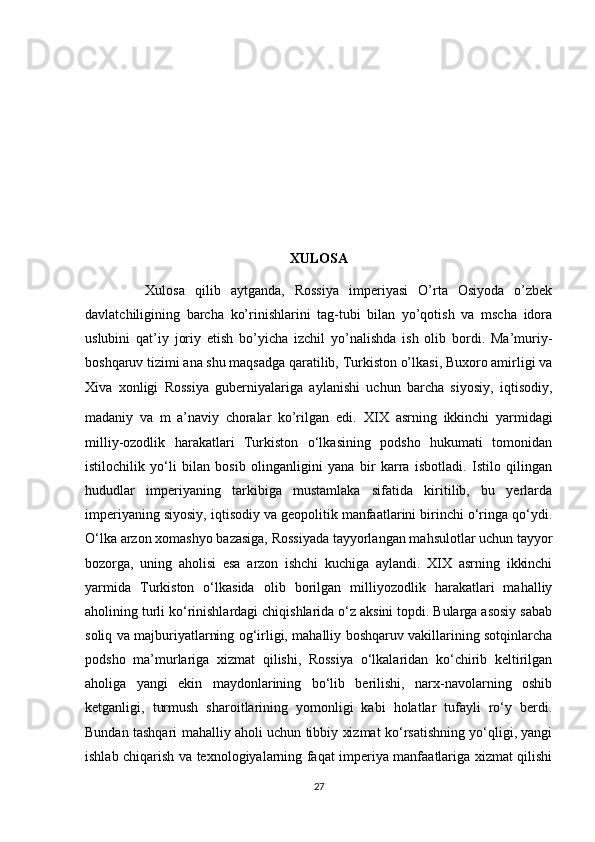 XULOSA
            Xulosa   qilib   aytganda,   Rossiya   imperiyasi   O’rta   Osiyoda   o’zbek
davlatchiligining   barcha   ko’rinishlarini   tag-tubi   bilan   yo’qotish   va   mscha   idora
uslubini   qat’iy   joriy   etish   bo’yicha   izchil   yo’nalishda   ish   olib   bordi.   Ma’muriy-
boshqaruv tizimi ana shu maqsadga qaratilib, Turkiston o’lkasi, Buxoro amirligi va
Xiva   xonligi   Rossiya   guberniyalariga   aylanishi   uchun   barcha   siyosiy,   iqtisodiy,
madaniy   va   m   a’naviy   choralar   ko’rilgan   edi.   XIX   asrning   ikkinchi   yarmidagi
milliy-ozodlik   harakatlari   Turkiston   o‘lkasining   podsho   hukumati   tomonidan
istilochilik   yo‘li   bilan   bosib   olinganligini   yana   bir   karra   isbotladi.   Istilo   qilingan
hududlar   imperiyaning   tarkibiga   mustamlaka   sifatida   kiritilib,   bu   yerlarda
imperiyaning siyosiy, iqtisodiy va geopolitik manfaatlarini birinchi o‘ringa qo‘ydi.
O‘lka arzon xomashyo bazasiga, Rossiyada tayyorlangan mahsulotlar uchun tayyor
bozorga,   uning   aholisi   esa   arzon   ishchi   kuchiga   aylandi.   XIX   asrning   ikkinchi
yarmida   Turkiston   o‘lkasida   olib   borilgan   milliyozodlik   harakatlari   mahalliy
aholining turli ko‘rinishlardagi chiqishlarida o‘z aksini topdi. Bularga asosiy sabab
soliq va majburiyatlarning og‘irligi, mahalliy boshqaruv vakillarining sotqinlarcha
podsho   ma’murlariga   xizmat   qilishi,   Rossiya   o‘lkalaridan   ko‘chirib   keltirilgan
aholiga   yangi   ekin   maydonlarining   bo‘lib   berilishi,   narx-navolarning   oshib
ketganligi,   turmush   sharoitlarining   yomonligi   kabi   holatlar   tufayli   ro‘y   berdi.
Bundan tashqari mahalliy aholi uchun tibbiy xizmat ko‘rsatishning yo‘qligi, yangi
ishlab chiqarish va texnologiyalarning faqat imperiya manfaatlariga xizmat qilishi
27 