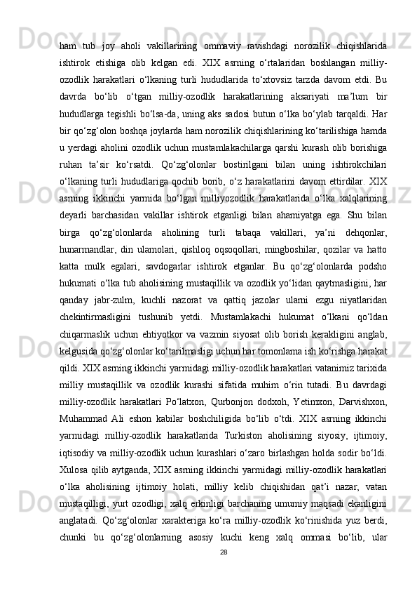 ham   tub   joy   aholi   vakillarining   ommaviy   ravishdagi   norozilik   chiqishlarida
ishtirok   etishiga   olib   kelgan   edi.   XIX   asrning   o‘rtalaridan   boshlangan   milliy-
ozodlik   harakatlari   o‘lkaning   turli   hududlarida   to‘xtovsiz   tarzda   davom   etdi.   Bu
davrda   bo‘lib   o‘tgan   milliy-ozodlik   harakatlarining   aksariyati   ma’lum   bir
hududlarga   tegishli   bo‘lsa-da,   uning   aks   sadosi   butun   o‘lka   bo‘ylab   tarqaldi.   Har
bir qo‘zg‘olon boshqa joylarda ham norozilik chiqishlarining ko‘tarilishiga hamda
u  yerdagi   aholini   ozodlik   uchun  mustamlakachilarga   qarshi   kurash   olib  borishiga
ruhan   ta’sir   ko‘rsatdi.   Qo‘zg‘olonlar   bostirilgani   bilan   uning   ishtirokchilari
o‘lkaning   turli   hududlariga   qochib   borib,   o‘z   harakatlarini   davom   ettirdilar.   XIX
asrning   ikkinchi   yarmida   bo‘lgan   milliyozodlik   harakatlarida   o‘lka   xalqlarining
deyarli   barchasidan   vakillar   ishtirok   etganligi   bilan   ahamiyatga   ega.   Shu   bilan
birga   qo‘zg‘olonlarda   aholining   turli   tabaqa   vakillari,   ya’ni   dehqonlar,
hunarmandlar,   din   ulamolari,   qishloq   oqsoqollari,   mingboshilar,   qozilar   va   hatto
katta   mulk   egalari,   savdogarlar   ishtirok   etganlar.   Bu   qo‘zg‘olonlarda   podsho
hukumati o‘lka tub aholisining mustaqillik va ozodlik yo‘lidan qaytmasligini, har
qanday   jabr-zulm,   kuchli   nazorat   va   qattiq   jazolar   ularni   ezgu   niyatlaridan
chekintirmasligini   tushunib   yetdi.   Mustamlakachi   hukumat   o‘lkani   qo‘ldan
chiqarmaslik   uchun   ehtiyotkor   va   vazmin   siyosat   olib   borish   kerakligini   anglab,
kelgusida qo‘zg‘olonlar ko‘tarilmasligi uchun har tomonlama ish ko‘rishga harakat
qildi. XIX asrning ikkinchi yarmidagi milliy-ozodlik harakatlari vatanimiz tarixida
milliy   mustaqillik   va   ozodlik   kurashi   sifatida   muhim   o‘rin   tutadi.   Bu   davrdagi
milliy-ozodlik   harakatlari   Po‘latxon,   Qurbonjon   dodxoh,   Yetimxon,   Darvishxon,
Muhammad   Ali   eshon   kabilar   boshchiligida   bo‘lib   o‘tdi.   XIX   asrning   ikkinchi
yarmidagi   milliy-ozodlik   harakatlarida   Turkiston   aholisining   siyosiy,   ijtimoiy,
iqtisodiy  va  milliy-ozodlik  uchun  kurashlari  o‘zaro  birlashgan  holda  sodir  bo‘ldi.
Xulosa  qilib aytganda,  XIX asrning  ikkinchi  yarmidagi   milliy-ozodlik harakatlari
o‘lka   aholisining   ijtimoiy   holati,   milliy   kelib   chiqishidan   qat’i   nazar,   vatan
mustaqilligi,   yurt   ozodligi,   xalq   erkinligi   barchaning   umumiy   maqsadi   ekanligini
anglatadi.   Qo‘zg‘olonlar   xarakteriga   ko‘ra   milliy-ozodlik   ko‘rinishida   yuz   berdi,
chunki   bu   qo‘zg‘olonlarning   asosiy   kuchi   keng   xalq   ommasi   bo‘lib,   ular
28