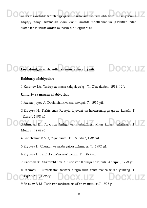 mustamlakachilik   tartiblariga   qarshi   mardonavor   kurash   olib  bordi.  Ular   yurtning
haqiqiy   fidoyi   farzandlari   ekanliklarini   amalda   isbotladilar   va   jasoratlari   bilan
Vatan tarixi sahifalaridan munosib o‘rin egalladilar.
Foydalanilgan adabiyotlar va manbaalar ro’yxati:
Rahbariy adabiyotlar:
1.Karimov I.А. Tarixiy xotirasiz kelajak yo q - T.: O zbekiston, 1998. 1ʼ ʼ 2-b
Umumiy va maxsus adabiyotlar:
1.Azizxo’jayev A. Davlatchilik va ma’naviyat. T.: 1992 yil.
2.Ziyoyev   H.   Turkistonda   Rossyia   tajovuzi   va   hukmronligiga   qarshi   kurash.   T.:
“Sharq”, 1998 yil.
3.Alimova   D.   Turkiston   birligi   va   mustaqilligi   uchun   kurash   sahifalari.   T.:
Muxlis”, 1996 yil.
4.Bobobekov X.N. Qo’qon tarixi. T.: "Muxlis", 1996 yil.
5.Ziyoyev H. Chorizm va paxta yakka hokimligi. T.: 1992 yil.
6.Ziyoyev H. Istiqlol - ma’naviyat negizi. T.: 1999 yil.
7.Karimov Sh, Shamsutdinov R. Turkiston Rossiya bosqinida. Andijon., 1999 yil.
8.Rahimov   J.   O zbekiston   tarixini   o rganishda   arxiv   manbalaridan   yuklang.   T.:	
ʻ ʻ
“O qituvchi”, 1995 yil.	
ʻ
9.Rasulov B.M. Turkiston madrasalari //Fan va turmush//. 1996 yil.
29