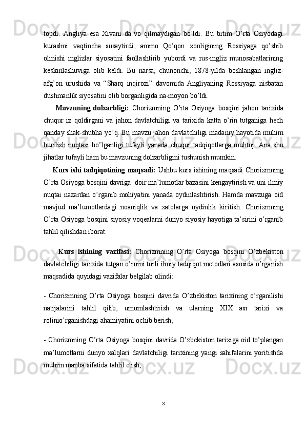 topdi.   Angliya   esa   Xivani   da’vo   qilmaydigan   bo’ldi.   Bu   bitim   O’rta   Osiyodagi
kurashni   vaqtincha   susaytirdi,   ammo   Qo’qon   xonligining   Rossiyaga   qo’shib
olinishi   inglizlar   siyosatini   faollashtirib   yubordi   va   rus-ingliz   munosabatlarining
keskinlashuviga   olib   keldi.   Bu   narsa,   chunonchi,   1878-yilda   boshlangan   ingliz-
afg’on   urushida   va   “Sharq   inqirozi”   davomida   Angliyaning   Rossiyaga   nisbatan
dushmanlik siyosatini olib borganligida na-moyon bo’ldi.
        Mavzuning   dolzarbligi:   Chorizmning   O’rta   Osiyoga   bosqini   jahon   tarixida
chuqur   iz   qoldirgani   va   jahon   davlatchiligi   va   tarixida   katta   o’rin   tutganiga   hech
qanday shak-shubha yo’q.  Bu mavzu  jahon davlatchiligi madaniy hayotida muhim
burilish   nuqtasi   bo’lganligi   tufayli   yanada   chuqur   tadqiqotlarga   muhtoj.   Ana   shu
jihatlar tufayli ham bu mavzuning dolzarbligini tushunish mumkin.
        Kurs ishi tadqiqotining   maqsadi:   Ushbu kurs ishining maqsadi   Chorizmning
O’rta Osiyoga bosqini davriga   doir ma’lumotlar bazasini kengaytirish va uni ilmiy
nuqtai nazardan o’rganib mohiyatini yanada oydinlashtirish. Hamda mavzuga oid
mavjud   ma’lumotlardagi   noaniqlik   va   xatolarga   oydinlik   kiritish.   Chorizmning
O’rta Osiyoga bosqini   siyosiy voqealarni dunyo siyosiy hayotiga ta’sirini o’rganib
tahlil qilishdan iborat.
        Kurs   ishining   vazifasi:   Chorizmning   O’rta   Osiyoga   bosqini   O’zbekiston
davlatchiligi tarixida tutgan o’rnini turli ilmiy tadqiqot metodlari asosida o’rganish
maqsadida quyidagi vazifalar belgilab olindi: 
-   Chorizmning   O’rta   Osiyoga   bosqini   davrida   O’zbekiston   tarixining   o’rganilishi
natijalarini   tahlil   qilib,   umumlashtirish   va   ularning   XIX   asr   tarixi   va
rolinio’rganishdagi ahamiyatini ochib berish;  
-   Chorizmning O’rta Osiyoga bosqini   davrida O’zbekiston tarixiga oid to’plangan
ma’lumotlarni   dunyo   xalqlari   davlatchiligi   tarixining  yangi   sahifalarini   yoritishda
muhim manba sifatida tahlil etish; 
3
