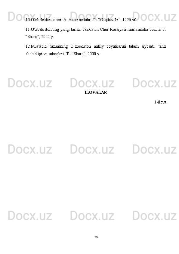 10.O’zbekiston tarixi. A. Asqarov tahr. T.: “O qituvchi”, 1996 yil.ʻ
11.O’zbekistonning yangi tarixi. Turkiston Chor Rossiyasi  mustamlaka bozori. T.
“Sharq”, 2000 y.
12.Mustabid   tuzumning   O’zbekiston   milliy   boyliklarini   talash   siyosati:   tarix
shohidligi va saboqlari. T.: “Sharq”, 2000 y.
ILOVALAR
1-ilova
30 