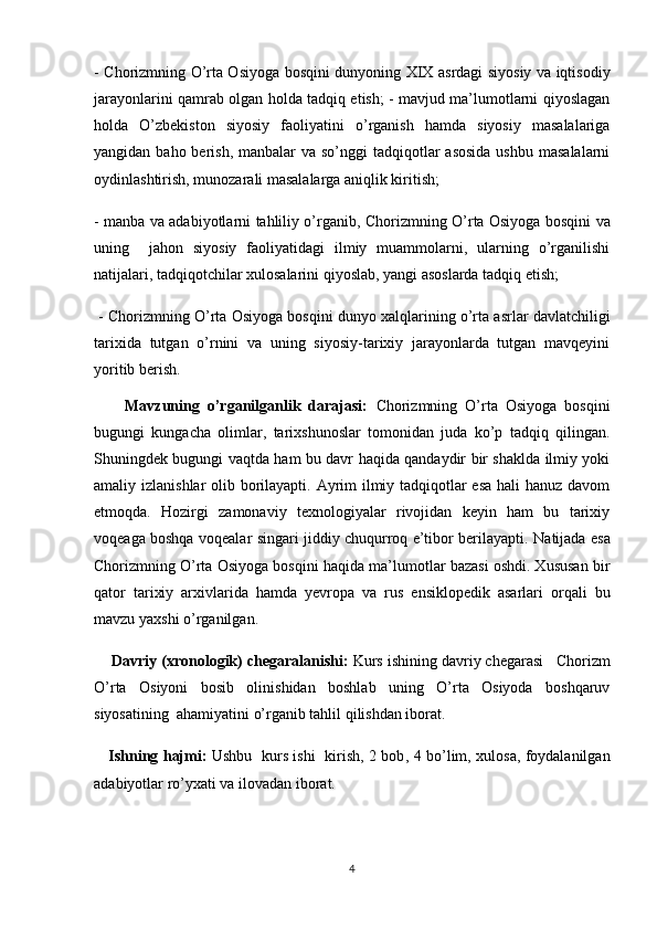 -   Chorizmning O’rta Osiyoga bosqini   dunyoning XIX asrdagi siyosiy va iqtisodiy
jarayonlarini qamrab olgan holda tadqiq etish; - mavjud ma’lumotlarni qiyoslagan
holda   O’zbekiston   siyosiy   faoliyatini   o’rganish   hamda   siyosiy   masalalariga
yangidan baho berish, manbalar  va so’nggi  tadqiqotlar  asosida  ushbu  masalalarni
oydinlashtirish, munozarali masalalarga aniqlik kiritish; 
- manba va adabiyotlarni tahliliy o’rganib,   Chorizmning O’rta Osiyoga bosqini   va
uning     jahon   siyosiy   faoliyatidagi   ilmiy   muammolarni,   ularning   o’rganilishi
natijalari, tadqiqotchilar xulosalarini qiyoslab, yangi asoslarda tadqiq etish;
 -  Chorizmning O’rta Osiyoga bosqini  dunyo xalqlarining o’rta asrlar davlatchiligi
tarixida   tutgan   o’rnini   va   uning   siyosiy-tarixiy   jarayonlarda   tutgan   mavqeyini
yoritib berish.
        Mavzuning   o’rganilganlik   darajasi:   Chorizmning   O’rta   Osiyoga   bosqini
bugungi   kungacha   olimlar,   tarixshunoslar   tomonidan   juda   ko’p   tadqiq   qilingan.
Shuningdek bugungi vaqtda ham bu davr haqida qandaydir bir shaklda ilmiy yoki
amaliy izlanishlar  olib borilayapti. Ayrim  ilmiy tadqiqotlar  esa  hali  hanuz davom
etmoqda.   Hozirgi   zamonaviy   texnologiyalar   rivojidan   keyin   ham   bu   tarixiy
voqeaga boshqa voqealar singari jiddiy chuqurroq e’tibor berilayapti.   Natijada esa
Chorizmning O’rta Osiyoga bosqini  haqida ma’lumotlar bazasi oshdi. Xususan   bir
qator   tarixiy   arxivlarida   hamda   yevropa   va   rus   ensiklopedik   asarlari   orqali   bu
mavzu yaxshi o’rganilgan.
     Davriy (xronologik) chegaralanishi:   Kurs ishining davriy chegarasi      Chorizm
O’rta   Osiyoni   bosib   olinishidan   boshlab   uning   O’rta   Osiyoda   boshqaruv
siyosatining  ahamiyatini  o’rganib tahlil qilishdan iborat.
      Ishning hajmi:   Ushbu   kurs ishi   kirish, 2 bob ,   4 bo’lim,   xulosa, foydalanilgan
adabiyotlar ro’yxat i va ilovadan  iborat.
4 
