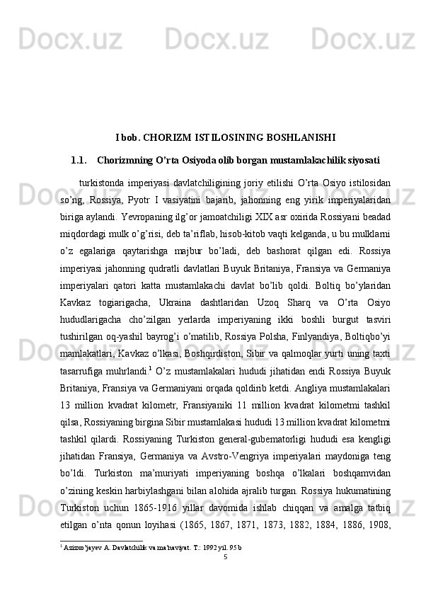 I bob. CHORIZM ISTILOSINING BOSHLANISHI
1.1. Chorizmning O’rta Osiyoda olib borgan mustamlakachilik siyosati
          turkistonda   imperiyasi   davlatchiligining   joriy   etilishi   O’rta   Osiyo   istilosidan
so’ng,   Rossiya,   Pyotr   I   vasiyatini   bajarib,   jahonning   eng   yirik   imperiyalaridan
biriga aylandi. Yevropaning ilg’or jamoatchiligi XIX asr oxirida Rossiyani beadad
miqdordagi mulk o’g’risi, deb ta’riflab, hisob-kitob vaqti kelganda, u bu mulklarni
o’z   egalariga   qaytarishga   majbur   bo’ladi,   deb   bashorat   qilgan   edi.   Rossiya
imperiyasi  jahonning  qudratli   davlatlari  Buyuk  Britaniya,  Fransiya  va  Germaniya
imperiyalari   qatori   katta   mustamlakachi   davlat   bo’lib   qoldi.   Boltiq   bo’ylaridan
Kavkaz   togiarigacha,   Ukraina   dashtlaridan   Uzoq   Sharq   va   O’rta   Osiyo
hududlarigacha   cho’zilgan   yerlarda   imperiyaning   ikki   boshli   burgut   tasviri
tushirilgan oq-yashil bayrog’i o’matilib, Rossiya  Polsha, Finlyandiya, Boltiqbo’yi
mamlakatlari, Kavkaz o’lkasi, Boshqirdiston, Sibir  va qalmoqlar  yurti  uning taxti
tasarrufiga   muhrlandi. 1
  O’z   mustamlakalari   hududi   jihatidan   endi   Rossiya   Buyuk
Britaniya, Fransiya va Germaniyani orqada qoldirib ketdi. Angliya mustamlakalari
13   million   kvadrat   kilometr,   Fransiyaniki   11   million   kvadrat   kilometmi   tashkil
qilsa, Rossiyaning birgina Sibir mustamlakasi hududi 13 million kvadrat kilometmi
tashkil   qilardi.   Rossiyaning   Turkiston   general-gubematorligi   hududi   esa   kengligi
jihatidan   Fransiya,   Germaniya   va   Avstro-Vengriya   imperiyalari   maydoniga   teng
bo’ldi.   Turkiston   ma’muriyati   imperiyaning   boshqa   o’lkalari   boshqamvidan
o’zining keskin harbiylashgani bilan alohida ajralib turgan. Rossiya hukumatining
Turkiston   uchun   1865-1916   yillar   davomida   ishlab   chiqqan   va   amalga   tatbiq
etilgan   o’nta   qonun   loyihasi   (1865,   1867,   1871,   1873,   1882,   1884,   1886,   1908,
1
  Azizxo’jayev A. Davlatchilik va ma’naviyat. T.: 1992 yil. 95 b
5 