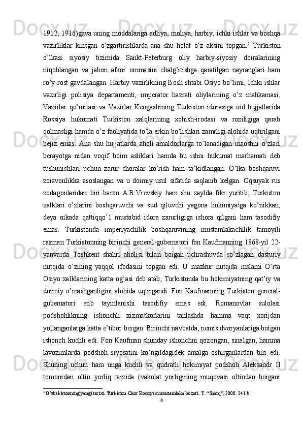 1912, 1916)gava uning moddalariga adliya, moliya, harbiy, ichki ishlar va boshqa
vazirliklar   kiritgan   o’zgartirishlarda   ana   shu   holat   o’z   aksini   topgan. 2
  Turkiston
o’lkasi   siyosiy   tizimida   Sankt-Peterburg   oliy   harbiy-siyosiy   doiralarining
niqoblangan   va   jahon   afkor   ommasini   chalg’itishga   qaratilgan   nayranglari   ham
ro’y-rost gavdalangan. Harbiy vazirlikning Bosh shtabi Osiyo bo’limi, Ichki ishlar
vazirligi   polisiya   departamenti,   imperator   hazrati   oliylarining   o’z   mahkamasi,
Vazirlar   qo’mitasi   va   Vazirlar   Kengashining   Turkiston   idorasiga   oid   hujjatlarida
Rossiya   hukumati   Turkiston   xalqlarining   xohish-irodasi   va   roziligiga   qarab
qolmasligi hamda o’z faoliyatida to’la erkin bo’lishlari zamrligi alohida uqtirilgani
bejiz   emas.   Ana   shu   hujjatlarda   aholi   amaldorlarga   to’lanadigan   maoshni   o’zlari
berayotga   nidan   voqif   boim   asliklari   hamda   bu   ishni   hukumat   marhamati   deb
tushunishlari   uchun   zarur   choralar   ko’rish   ham   ta’kidlangan.   O’lka   boshqaruvi
zoiavonlikka   asoslangan   va   u   doimiy   usul   sifatida   saqlanib   kelgan.   Oqsuyak   rus
zodagonlaridan   biri   baron   A.B.Vrevskiy   ham   shu   zaylda   fikr   yuritib,   Turkiston
xalklari   o’zlarini   boshqaruvchi   va   sud   qiluvchi   yagona   hokimiyatga   ko’nikkan,
deya   oikada   qattiqqo’1   mustabid   idora   zarurligiga   ishora   qilgani   ham   tasodifiy
emas.   Turkistonda   imperiyachilik   boshqaruvining   mustamlakachilik   tamoyili
rasman Turkistonning birinchi general-gubematori fon Kaufmanning 1868-yil 22-
yanvarda   Toshkent   shahri   aholisi   bilan   boigan   uchrashuvda   so’zlagan   dasturiy
nutqida   o’zining   yaqqol   ifodasini   topgan   edi.   U   mazkur   nutqida   mslami   O’rta
Osiyo xalklarining katta og’asi  deb atab,  Turkistonda bu hokimiyatning qat’iy va
doimiy   o’mashganligini   alohida   uqtirgandi.   Fon   Kaufmanning   Turkiston   general-
gubematori   etib   tayinlanishi   tasodifiy   emas   edi.   Romanovlar   sulolasi
podshohlikning   ishonchli   xizmatkorlarini   tanlashda   hamma   vaqt   xorijdan
yollanganlarga katta e’tibor bergan. Birinchi navbatda, nemis dvoryanlariga boigan
ishonch kuchli  edi. Fon Kaufman shunday  ishonchni  qozongan,  sinalgan, hamma
lavozimlarda   podshoh   siyosatini   ko’ngildagidek   amalga   oshirganlardan   biri   edi.
Shuning   uchun   ham   unga   kuchli   va   qudratli   hokimiyat   podshoh   Aleksandr   II
tomonidan   oltin   yorliq   tarzida   (vakolat   yorligining   muqovasi   oltindan   boigani
2
  O’zbekistonning yangi tarixi. Turkiston Chor Rossiyasi mustamlaka bozori. T. “Sharq”, 2000. 241 b
6