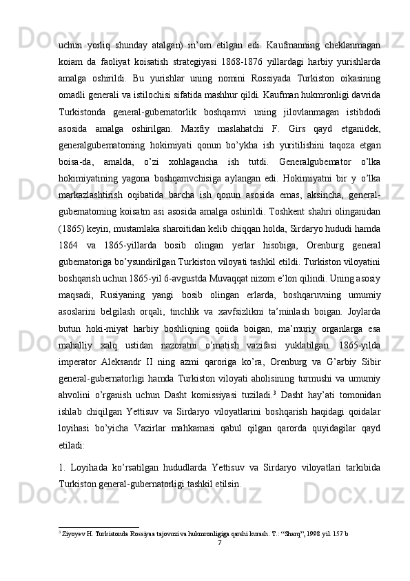 uchun   yorliq   shunday   atalgan)   in’om   etilgan   edi.   Kaufmanning   cheklanmagan
koiam   da   faoliyat   koisatish   strategiyasi   1868-1876   yillardagi   harbiy   yurishlarda
amalga   oshirildi.   Bu   yurishlar   uning   nomini   Rossiyada   Turkiston   oikasining
omadli generali va istilochisi sifatida mashhur qildi. Kaufman hukmronligi davrida
Turkistonda   general-gubematorlik   boshqamvi   uning   jilovlanmagan   istibdodi
asosida   amalga   oshirilgan.   Maxfiy   maslahatchi   F.   Girs   qayd   etganidek,
generalgubematoming   hokimiyati   qonun   bo’ykha   ish   yuritilishini   taqoza   etgan
boisa-da,   amalda,   o’zi   xohlagancha   ish   tutdi.   Generalgubemator   o’lka
hokimiyatining   yagona   boshqamvchisiga   aylangan   edi.   Hokimiyatni   bir   y   o’lka
markazlashtirish   oqibatida   barcha   ish   qonun   asosida   emas,   aksincha,   general-
gubematoming koisatm  asi  asosida  amalga  oshirildi. Toshkent   shahri  olinganidan
(1865) keyin, mustamlaka sharoitidan kelib chiqqan holda, Sirdaryo hududi hamda
1864   va   1865-yillarda   bosib   olingan   yerlar   hisobiga,   Orenburg   general
gubematoriga bo’ysundirilgan Turkiston viloyati tashkil etildi. Turkiston viloyatini
boshqarish uchun 1865-yil 6-avgustda Muvaqqat nizom e’lon qilindi. Uning asosiy
maqsadi,   Rusiyaning   yangi   bosib   olingan   erlarda,   boshqaruvning   umumiy
asoslarini   belgilash   orqali,   tinchlik   va   xavfsizlikni   ta’minlash   boigan.   Joylarda
butun   hoki-miyat   harbiy   boshliqning   qoiida   boigan,   ma’muriy   organlarga   esa
mahalliy   xalq   ustidan   nazoratni   o’matish   vazifasi   yuklatilgan.   1865-yilda
imperator   Aleksandr   II   ning   azmi   qaroriga   ko’ra,   Orenburg   va   G’arbiy   Sibir
general-gubernatorligi   hamda   Turkiston   viloyati   aholisining   turmushi   va   umumiy
ahvolini   o’rganish   uchun   Dasht   komissiyasi   tuziladi. 3
  Dasht   hay’ati   tomonidan
ishlab   chiqilgan   Yettisuv   va   Sirdaryo   viloyatlarini   boshqarish   haqidagi   qoidalar
loyihasi   bo’yicha   Vazirlar   mahkamasi   qabul   qilgan   qarorda   quyidagilar   qayd
etiladi: 
1.   Loyihada   ko’rsatilgan   hududlarda   Yettisuv   va   Sirdaryo   viloyatlari   tarkibida
Turkiston general-gubernatorligi tashkil etilsin. 
3
  Ziyoyev H. Turkistonda Rossiyaa tajovuzi va hukmronligiga qarshi kurash. T.: “Sharq”, 1998 yil. 157 b
7 