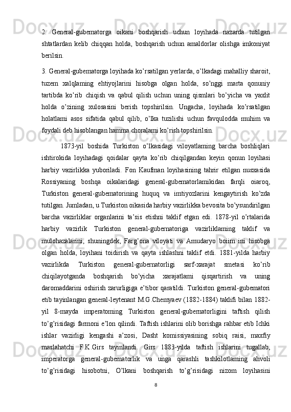 2.   General-gubematorga   oikani   boshqarish   uchun   loyihada   nazarda   tutilgan
shtatlardan   kelib   chiqqan   holda,   boshqarish   uchun   amaldorlar   olishga   imkoniyat
berilsin. 
3. General-gubematorga loyihada ko’rsatilgan yerlarda, o’lkadagi mahalliy sharoit,
tuzem   xalqlaming   ehtiyojlarini   hisobga   olgan   holda,   so’nggi   marta   qonuniy
tartibda   ko’rib   chiqish   va   qabul   qilish   uchun   uning   qismlari   bo’yicha   va   yaxlit
holda   o’zining   xulosasini   berish   topshirilsin.   Ungacha,   loyihada   ko’rsatilgan
holatlami   asos   sifatida   qabul   qilib,   o’lka   tuzilishi   uchun   favqulodda   muhim   va
foydali deb hisoblangan hamma choralami ko’rish topshirilsin. 
          1873-yil   boshida   Turkiston   o’lkasidagi   viloyatlaming   barcha   boshliqlari
ishtirokida   loyihadagi   qoidalar   qayta   ko’rib   chiqilgandan   keyin   qonun   loyihasi
harbiy   vazirlikka   yuboriladi.   Fon   Kaufman   loyihasining   tahrir   etilgan   nusxasida
Rossiyaning   boshqa   oikalaridagi   general-gubematorlamikidan   farqli   oiaroq,
Turkiston   general-gubematorining   huquq   va   imtiyozlarini   kengaytirish   ko’zda
tutilgan. Jumladan, u Turkiston oikasida harbiy vazirlikka bevosita bo’ysundirilgan
barcha   vazirliklar   organlarini   ta’sis   etishni   taklif   etgan   edi.   1878-yil   o’rtalarida
harbiy   vazirlik   Turkiston   general-gubernatoriga   vazirliklaming   taklif   va
mulohazalarini,   shuningdek,   Farg’ona   viloyati   va   Amudaryo   boiim   ini   hisobga
olgan   holda,   loyihani   toidirish   va   qayta   ishlashni   taklif   etdi.   1881-yilda   harbiy
vazirlikda   Turkiston   general-gubernatorligi   sarf-xarajat   smetasi   ko’rib
chiqilayotganda   boshqarish   bo’yicha   xarajatlami   qisqartirish   va   uning
daromaddarini  oshirish  zarurligiga e’tibor  qaratildi. Turkiston general-gubematori
etib tayinlangan general-leytenant M.G.Chemyaev (1882-1884) taklifi bilan 1882-
yil   8-mayda   imperatoming   Turkiston   general-gubernatorligini   taftish   qilish
to’g’risidagi farmoni e’lon qilindi. Taftish ishlarini olib borishga rahbar etib Ichki
ishlar   vazirligi   kengashi   a’zosi,   Dasht   komissiyasining   sobiq   raisi,   maxfiy
maslahatchi   F.K.Girs   tayinlandi.   Girs   1883-yilda   taftish   ishlarini   tugallab,
imperatorga   general-gubernatorlik   va   unga   qarashli   tashkilotlaming   ahvoli
to’g’risidagi   hisobotni,   O’lkani   boshqarish   to’g’risidagi   nizom   loyihasini
8 