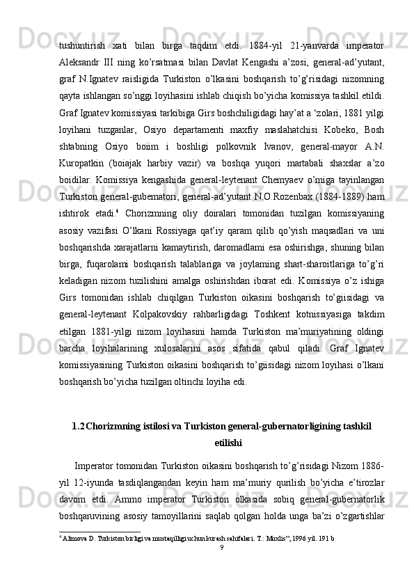 tushuntirish   xati   bilan   birga   taqdim   etdi.   1884-yil   21-yanvarda   imperator
Aleksandr   III   ning   ko’rsatmasi   bilan   Davlat   Kengashi   a’zosi,   general-ad’yutant,
graf   N.Ignatev   raisligida   Turkiston   o’lkasini   boshqarish   to’g’risidagi   nizomning
qayta ishlangan so’nggi loyihasini ishlab chiqish bo’yicha komissiya tashkil etildi.
Graf Ignatev komissiyasi tarkibiga Girs boshchiligidagi hay’at a ‘zolari, 1881 yilgi
loyihani   tuzganlar,   Osiyo   departamenti   maxfiy   maslahatchisi   Kobeko,   Bosh
shtabning   Osiyo   boiim   i   boshligi   polkovnik   Ivanov,   general-mayor   A.N.
Kuropatkin   (boiajak   harbiy   vazir)   va   boshqa   yuqori   martabali   shaxslar   a’zo
boidilar.   Komissiya   kengashida   general-leytenant   Chemyaev   o’miga   tayinlangan
Turkiston general-gubematori, general-ad’yutant N.O.Rozenbax (1884-1889) ham
ishtirok   etadi. 4
  Chorizmning   oliy   doiralari   tomonidan   tuzilgan   komissiyaning
asosiy   vazifasi   O’lkani   Rossiyaga   qat’iy   qaram   qilib   qo’yish   maqsadlari   va   uni
boshqarishda   xarajatlarni   kamaytirish,   daromadlami   esa   oshirishga,   shuning   bilan
birga,   fuqarolami   boshqarish   talablariga   va   joylaming   shart-sharoitlariga   to’g’ri
keladigan   nizom   tuzilishini   amalga   oshirishdan   iborat   edi.   Komissiya   o’z   ishiga
Girs   tomonidan   ishlab   chiqilgan   Turkiston   oikasini   boshqarish   to’giisidagi   va
general-leytenant   Kolpakovskiy   rahbarligidagi   Toshkent   kotnissiyasiga   takdim
etilgan   1881-yilgi   nizom   loyihasini   hamda   Turkiston   ma’muriyatining   oldingi
barcha   loyihalarining   xulosalarini   asos   sifatida   qabul   qiladi.   Graf   Ignatev
komissiyasining  Turkiston oikasini  boshqarish  to’giisidagi  nizom  loyihasi  o’lkani
boshqarish bo’yicha tuzilgan oltinchi loyiha edi. 
1.2 Chorizmning istilosi va Turkiston general-gubernatorligining tashkil
etilishi
         Imperator tomonidan Turkiston oikasini boshqarish to’g’risidagi Nizom 1886-
yil   12-iyunda   tasdiqlangandan   keyin   ham   ma’muriy   qurilish   bo’yicha   e’tirozlar
davom   etdi.   Ammo   imperator   Turkiston   olkasida   sobiq   general-gubernatorlik
boshqaruvining   asosiy   tamoyillarini   saqlab   qolgan   holda   unga   ba’zi   o’zgartishlar
4
  Alimova D. Turkiston birligi va mustaqilligi uchun kurash sahifalari. T.: Muxlis”, 1996 yil. 191 b
9 