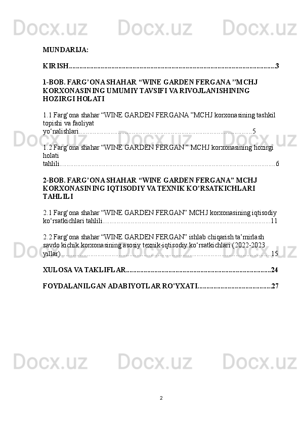 MUNDARIJA:
KIRISH.....................................................................................................................3
1-BOB.   FARG’ONA SHAHAR “WINE GARDEN FERGANA ’’MCHJ 
KORXONASINING UMUMIY TAVSIFI VA RIVOJLANISHINING 
HOZIRGI HOLATI
1.1  Farg‘ona shahar “WINE GARDEN FERGANA ”MCHJ korxonasining tashkil 
topishi va faoliyat 
yo‘nalishlari ..................................................................................................5
1.2  Farg‘ona shahar “WINE GARDEN FERGAN ” MCHJ korxonasining hozirgi 
holati 
tahlili ..........................................................................................................................6
2-BOB. FARG’ONA SHAHAR “WINE GARDEN FERGANA” MCHJ 
KORXONASINING IQTISODIY VA TEXNIK KO’RSATKICHLARI 
TAHLILI
2.1 Farg‘ona shahar “ WINE GARDEN FERGAN ” MCHJ korxonasining iqtisodiy 
ko‘rsatkichlari tahlili...............................................................................................11
2.2 Farg‘ona shahar “WINE GARDEN FERGAN” ishlab chiqarish ta’mirlash 
savdo kichik korxonasining asosiy texnik-iqtisodiy ko‘rsatkichlari (2022-2023 
yillar).......................................................................................................................15
XULOSA VA TAKLIFLAR..................................................................................24
FOYDALANILGAN ADABIYOTLAR RO'YXATI..........................................27
2 