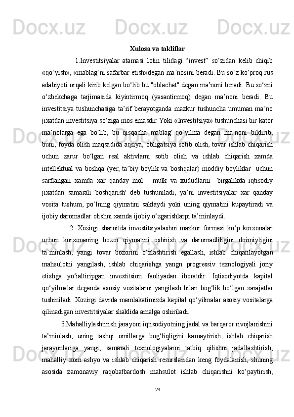 Xulosa va takliflar
                    1.Investitsiyalar   atamasi   lotin   tilidagi   “invest”   so‘zidan   kelib   chiqib
«qo‘yish», «mablag‘ni safarbar etish»degan ma’nosini beradi. Bu so‘z ko‘proq rus
adabiyoti orqali kirib kelgan bo‘lib bu "oblachat" degan ma’noni beradi. Bu so‘zni
o‘zbekchaga   tarjimasida   kiyintirmoq   (yasantirmoq)   degan   ma’noni   beradi.   Bu
investitsiya   tushunchasiga   ta’rif   berayotganda   mazkur   tushuncha   umuman   ma’no
jixatdan investitsiya so‘ziga mos emasdir. Yoki «Investitsiya» tushunchasi bir kator
ma’nolarga   ega   bo‘lib,   bu   qisqacha   mablag‘-qo‘yilma   degan   ma’noni   bildirib,
buni, foyda olish maqsadida aqsiya, obligatsiya sotib olish, tovar  ishlab chiqarish
uchun   zarur   bo‘lgan   real   aktivlarni   sotib   olish   va   ishlab   chiqarish   xamda
intellektual   va   boshqa   (yer,   ta’biy   boylik   va   boshqalar)   moddiy   boyliklar     uchun
sarflangaii   xamda   xar   qanday   mol   -   mulk   va   xududlarni     birgalikda   iqtisodiy
jixatdan   samarali   boshqarish'   deb   tushuniladi,   ya’ni   investitsiyalar   xar   qanday
vosita   tushum,   po‘lning   qiymatini   saklaydi   yoki   uning   qiymatini   kupaytiradi   va
ijobiy daromadlar olishni xamda ijobiy o‘zgarishlarpi ta’minlaydi.
                    2.   Xozirgi   sharoitda   investitsiyalashni   mazkur   formasi   ko‘p   korxonalar
uchun   korxonaning   bozor   qiymatini   oshirish   va   daromadliligini   doimiyligini
ta’minlash,   yangi   tovar   bozorini   o‘zlashtirish   egallash,   ishlab   chiqarilayotgan
mahsulotni   yangilash,   ishlab   chiqarishga   yangn   progressiv   texnologiyali   joriy
etishga   yo‘ialtiripgan   investitsion   faoliyadan   iboratdir.   Iqtisodiyotda   kapital
qo‘yilmalar   deganda   asosiy   vositalarni   yangilash   bilan   bog‘lik   bo‘lgan   xarajatlar
tushiniladi. Xozirgi davrda mamlakatimizda kapital qo‘yilmalar asosiy vositalarga
qilinadigan investitsiyalar shaklida amalga oshiriladi.
          3.Mahalliylashtirish jarayoni iqtisodiyotning jadal va barqaror rivojlanishini
ta’minlash,   uning   tashqi   omillarga   bog‘liqligini   kamaytirish,   ishlab   chiqarish
jarayonlariga   yangi,   samarali   texnologiyalarni   tatbiq   qilishni   jadallashtirish,
mahalliy   xom   ashyo   va   ishlab   chiqarish   resurslaridan   keng   foydalanish,   shuning
asosida   zamonaviy   raqobatbardosh   mahsulot   ishlab   chiqarishni   ko‘paytirish,
24 