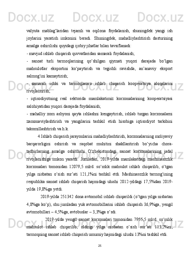 valyuta   mablag‘laridan   tejamli   va   oqilona   foydalanish,   shuningdek   yangi   ish
joylarini   yaratish   imkonini   beradi.   Shuningdek,   mahalliylashtirish   dasturining
amalga oshirilishi quyidagi ijobiy jihatlar bilan tavsiflanadi:
- mavjud ishlab chiqarish quvvatlaridan samarali foydalanish;
-   sanoat   turli   tarmoqlarining   qo‘shilgan   qiymati   yuqori   darajada   bo‘lgan
mahsulotlar   eksportini   ko‘paytirish   va   tegishli   ravishda,   an’anaviy   eksport
salmog‘ini kamaytirish;
-   samarali   ichki   va   tarmoqlararo   ishlab   chiqarish   kooperatsiya   aloqalarini
rivojlantirish;
-   iqtisodiyotning   real   sektorida   mamlakatimiz   korxonalarining   kooperatsiyasi
salohiyatidan yuqori darajada foydalanish;
-   mahalliy   xom   ashyoni   qayta   ishlashni   kengaytirish,   ishlab   turgan   korxonalarni
zamonaviylashtirish   va   yangilarini   tashkil   etish   hisobiga   iqtisodiyot   tarkibini
takomillashtirish va h.k.
          4.Ishlab chiqarish jarayonlarini mahalliylashtirish, korxonalarning moliyaviy
barqarorligini   oshirish   va   raqobat   muhitini   shakllantirish   bo‘yicha   chora-
tadbirlarning   amalga   oshirilishi   O‘zbekistondagi   sanoat   korxonalarining   jadal
rivojlanishiga   imkon   yaratdi.   Jumladan,   2019-yilda   mamlakatdagi   mashinasozlik
korxonalari   tomonidan   12079,5   mlrd.   so‘mlik   mahsulot   ishlab   chiqarilib,   o‘tgan
yilga   nisbatan   o‘sish   sur’ati   121,1%ni   tashkil   etdi.   Mashinasozlik   tarmog‘ining
respublika sanoat ishlab chiqarish hajmidagi  ulushi 2012 - yildagi 17,5%dan 2019 -
yilda 19,8%ga yetdi.
                   2019-yilda 251342 dona avtomobil ishlab chiqarildi (o‘tgan yilga nisbatan
4,8%ga ko‘p), shu jumladan yuk avtomobillarini ishlab chiqarish 36,9%ga, yengil
avtomobillari – 4,5%ga, avtobuslar – 3,3%ga o‘sdi.
                    2019-yilda   yengil   sanoat   korxonalari   tomonidan   7955,5   mlrd.   so‘mlik
mahsulot   ishlab   chiqarilib,   oldingi   yilga   nisbatan   o‘sish   sur’ati   113,2%ni,
tarmoqning sanoat ishlab chiqarish umumiy hajmidagi ulushi 13%ni tashkil etdi.
25 