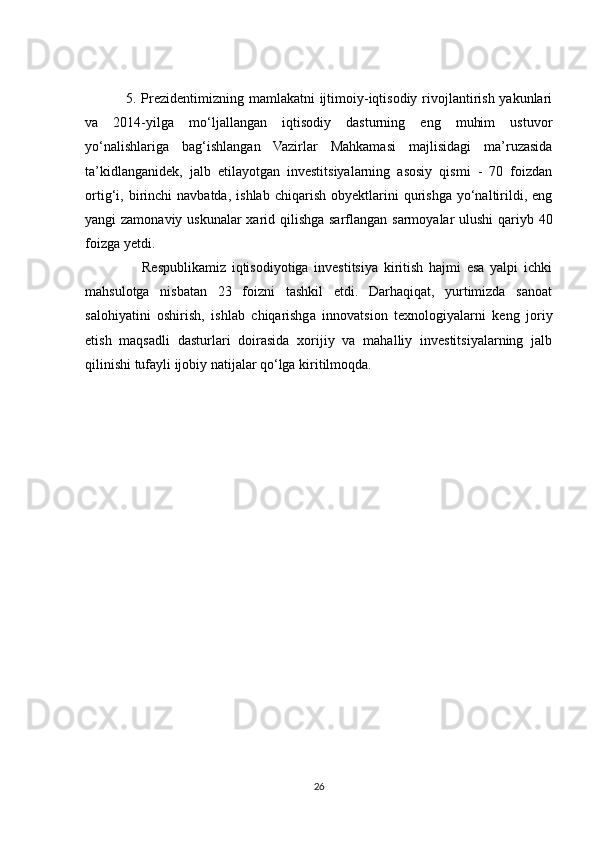       5. Prezidentimizning mamlakatni ijtimoiy-iqtisodiy rivojlantirish yakunlari
va   2014-yilga   mo‘ljallangan   iqtisodiy   dasturning   eng   muhim   ustuvor
yo‘nalishlariga   bag‘ishlangan   Vazirlar   Mahkamasi   majlisidagi   ma’ruzasida
ta’kidlanganidek,   jalb   etilayotgan   investitsiyalarning   asosiy   qismi   -   70   foizdan
ortig‘i,  birinchi   navbatda,   ishlab   chiqarish   obyektlarini   qurishga   yo‘naltirildi,   eng
yangi zamonaviy uskunalar  xarid qilishga sarflangan sarmoyalar ulushi  qariyb 40
foizga yetdi.
                    Respublikamiz   iqtisodiyotiga   investitsiya   kiritish   hajmi   esa   yalpi   ichki
mahsulotga   nisbatan   23   foizni   tashkil   etdi.   Darhaqiqat,   yurtimizda   sanoat
salohiyatini   oshirish,   ishlab   chiqarishga   innovatsion   texnologiyalarni   keng   joriy
etish   maqsadli   dasturlari   doirasida   xorijiy   va   mahalliy   investitsiyalarning   jalb
qilinishi tufayli ijobiy natijalar qo‘lga kiritilmoqda.
26 