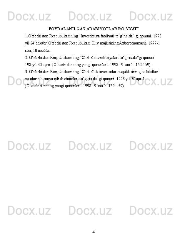 FOYDALANILGAN ADABIYOTLAR RO‘YXATI
1.O‘zbekiston Respublikasining “Investitsiya faoliyati to‘g‘risida” gi qonuni. 1998 
yil 24 dekabr(O‘zbekiston Respublikasi Oliy majlisining Axborotnomasi). 1999-1 
son, 10 modda.
2. O‘zbekiston Respublikasining “Chet el investitsiyalari to‘g‘risida”gi qonuni. 
198 yil 30 aprel (O‘zbekistonning yangi qonunlari. 1998.19 son-b. 152-159).
3. O‘zbekiston Respublikasining “Chet ellik investorlar huquklarining kafolatlari 
va ularni himoya qilish choralari to‘g‘risida”gi qonuni. 1998 yil 30 aprel. 
(O‘zbekistonning yangi qonunlari. 1998.19 son-b. 152-159).
27 