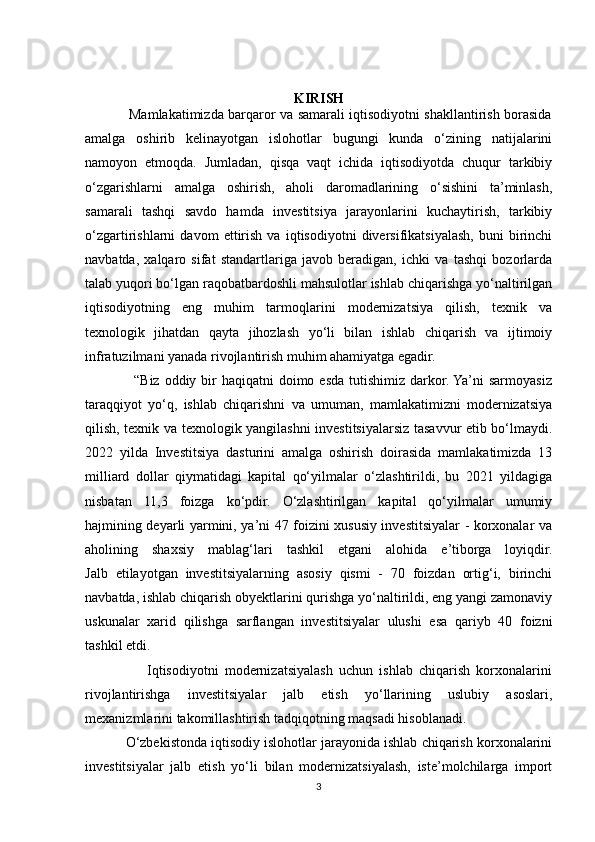 KIRISH
                   Mamlakatimizda barqaror va samarali iqtisodiyotni shakllantirish borasida
amalga   oshirib   kelinayotgan   islohotlar   bugungi   kunda   o‘zining   natijalarini
namoyon   etmoqda.   Jumladan,   qisqa   vaqt   ichida   iqtisodiyotda   chuqur   tarkibiy
o‘zgarishlarni   amalga   oshirish,   aholi   daromadlarining   o‘sishini   ta’minlash,
samarali   tashqi   savdo   hamda   investitsiya   jarayonlarini   kuchaytirish,   tarkibiy
o‘zgartirishlarni   davom   ettirish   va   iqtisodiyotni   diversifikatsiyalash,   buni   birinchi
navbatda,   xalqaro   sifat   standartlariga   javob   beradigan,   ichki   va   tashqi   bozorlarda
talab yuqori bo‘lgan raqobatbardoshli mahsulotlar ishlab chiqarishga yo‘naltirilgan
iqtisodiyotning   eng   muhim   tarmoqlarini   modernizatsiya   qilish,   texnik   va
texnologik   jihatdan   qayta   jihozlash   yo‘li   bilan   ishlab   chiqarish   va   ijtimoiy
infratuzilmani yanada rivojlantirish muhim ahamiyatga egadir.
                   “Biz oddiy bir  haqiqatni  doimo esda  tutishimiz  darkor. Ya’ni  sarmoyasiz
taraqqiyot   yo‘q,   ishlab   chiqarishni   va   umuman,   mamlakatimizni   modernizatsiya
qilish, texnik va texnologik yangilashni investitsiyalarsiz tasavvur etib bo‘lmaydi.
2022   yilda   Investitsiya   dasturini   amalga   oshirish   doirasida   mamlakatimizda   13
milliard   dollar   qiymatidagi   kapital   qo‘yilmalar   o‘zlashtirildi,   bu   2021   yildagiga
nisbatan   11,3   foizga   ko‘pdir.   O‘zlashtirilgan   kapital   qo‘yilmalar   umumiy
hajmining deyarli yarmini, ya’ni 47 foizini xususiy investitsiyalar - korxonalar va
aholining   shaxsiy   mablag‘lari   tashkil   etgani   alohida   e’tiborga   loyiqdir.
Jalb   etilayotgan   investitsiyalarning   asosiy   qismi   -   70   foizdan   ortig‘i,   birinchi
navbatda, ishlab chiqarish obyektlarini qurishga yo‘naltirildi, eng yangi zamonaviy
uskunalar   xarid   qilishga   sarflangan   investitsiyalar   ulushi   esa   qariyb   40   foizni
tashkil etdi. 
                    Iqtisodiyotni   modernizatsiyalash   uchun   ishlab   chiqarish   korxonalarini
rivojlantirishga   investitsiyalar   jalb   etish   yo‘llarining   uslubiy   asoslari,
mexanizmlarini takomillashtirish tadqiqotning maqsadi hisoblanadi.
           O‘zbekistonda iqtisodiy islohotlar jarayonida ishlab chiqarish korxonalarini
investitsiyalar   jalb   etish   yo‘li   bilan   modernizatsiyalash,   iste’molchilarga   import
3 