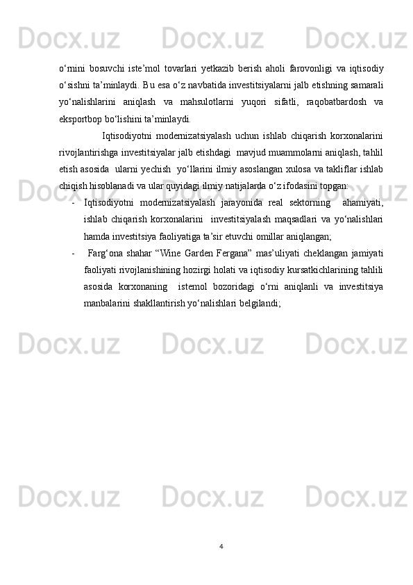 o‘rnini   bosuvchi   iste’mol   tovarlari   yetkazib   berish   aholi   farovonligi   va   iqtisodiy
o‘sishni ta’minlaydi. Bu esa o‘z navbatida investitsiyalarni jalb etishning samarali
yo‘nalishlarini   aniqlash   va   mahsulotlarni   yuqori   sifatli,   raqobatbardosh   va
eksportbop bo‘lishini ta’minlaydi. 
                    Iqtisodiyotni   modernizatsiyalash   uchun   ishlab   chiqarish   korxonalarini
rivojlantirishga investitsiyalar jalb etishdagi  mavjud muammolarni aniqlash, tahlil
etish asosida   ularni yechish   yo‘llarini ilmiy asoslangan xulosa va takliflar ishlab
chiqish hisoblanadi va ular quyidagi ilmiy natijalarda o‘z ifodasini topgan:
- Iqtisodiyotni   modernizatsiyalash   jarayonida   real   sektorning     ahamiyati,
ishlab   chiqarish   korxonalarini     investitsiyalash   maqsadlari   va   yo‘nalishlari
hamda investitsiya faoliyatiga ta’sir etuvchi omillar aniqlangan;
-   Farg‘ona   shahar   “Wine   Garden   Fergana”   mas’uliyati   cheklangan   jamiyati
faoliyati rivojlanishining hozirgi holati va iqtisodiy kursatkichlarining tahlili
asosida   korxonaning     istemol   bozoridagi   o‘rni   aniqlanli   va   investitsiya
manbalarini shakllantirish yo‘nalishlari belgilandi; 
4 
