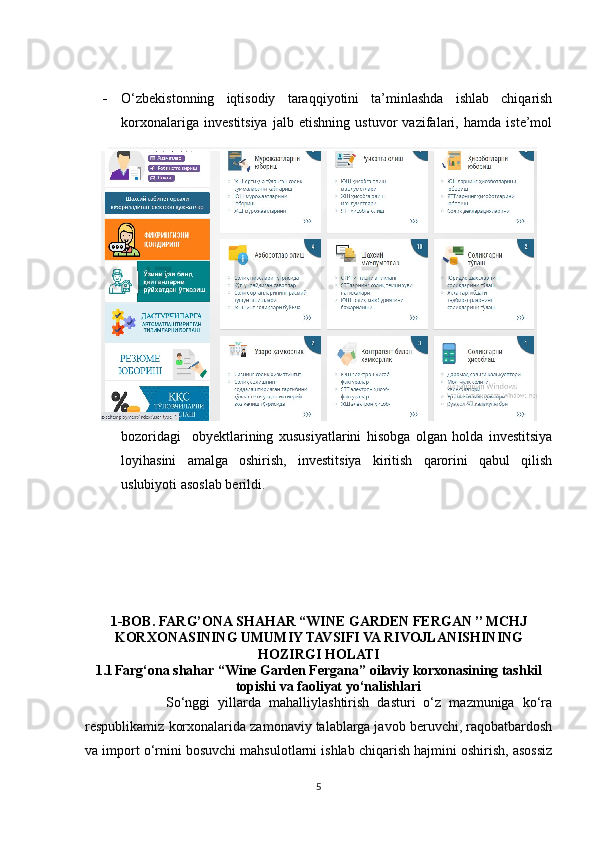 - O‘zbekistonning   iqtisodiy   taraqqiyotini   ta’minlashda   ishlab   chiqarish
korxonalariga   investitsiya   jalb   etishning   ustuvor   vazifalari,   hamda   iste’mol
bozoridagi     obyektlarining   xususiyatlarini   hisobga   olgan   holda   investitsiya
loyihasini   amalga   oshirish,   investitsiya   kiritish   qarorini   qabul   qilish
uslubiyoti asoslab berildi.      
1-BOB.   FARG’ONA SHAHAR “WINE GARDEN FERGAN ’’ MCHJ
KORXONASINING UMUMIY TAVSIFI VA RIVOJLANISHINING
HOZIRGI HOLATI
1.1 Farg‘ona shahar “ W ine  G arden Fergana ” oilaviy korxonasining tashkil
topishi va faoliyat yo‘nalishlari
                    So‘nggi   yillarda   mahalliylashtirish   dasturi   o‘z   mazmuniga   ko‘ra
respublikamiz korxonalarida zamonaviy talablarga javob beruvchi, raqobatbardosh
va import o‘rnini bosuvchi mahsulotlarni ishlab chiqarish hajmini oshirish, asossiz
5 