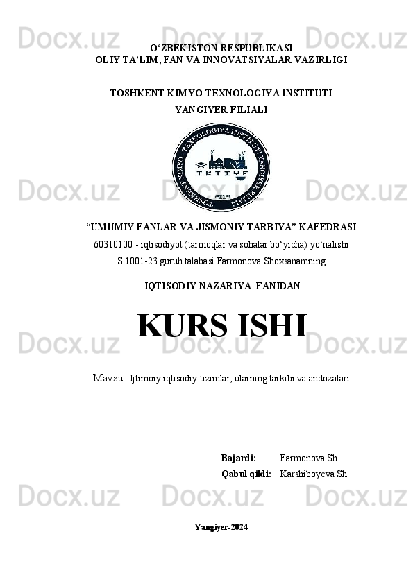 O‘ZBEKISTON   RESPUBLIKASI
OLIY TA’LIM, FAN VA INNOVATSIYALAR VAZIRLIGI
TOSHKENT KIMYO-TEXNOLOGIYA INSTITUTI
YANGIYER FILIALI
“UMUMIY FANLAR VA JISMONIY TARBIYA” KAFEDRASI
60310100 - iqtisodiyot (tarmoqlar va sohalar bo‘yicha) y o‘nalish i
S 1001-23 guruh talabasi  Farmonova Shoxsanamning
 IQTISODIY NAZARIYA  FANIDAN
KURS ISHI
Mavzu:   Ijtimoiy iqtisodiy tizimlar, ularning tarkibi va andozalari
                                                                                                                         
                                                     
Bajardi: Farmonova Sh
Qabul qildi: Karshiboyeva Sh.
 
Yangiyer-2024 