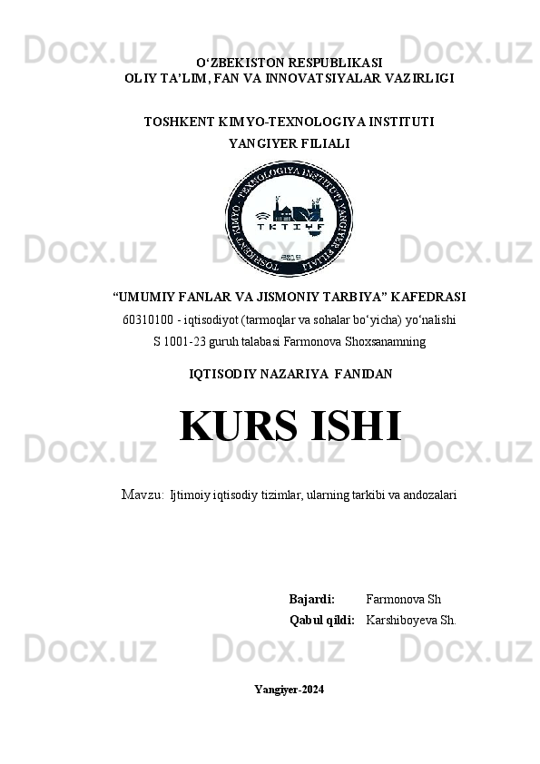 O‘ZBEKISTON   RESPUBLIKASI
OLIY TA’LIM, FAN VA INNOVATSIYALAR VAZIRLIGI
TOSHKENT KIMYO-TEXNOLOGIYA INSTITUTI
YANGIYER FILIALI
“UMUMIY FANLAR VA JISMONIY TARBIYA” KAFEDRASI
60310100 - iqtisodiyot (tarmoqlar va sohalar bo‘yicha) y o‘nalish i
S 1001-23 guruh talabasi  Farmonova Shoxsanamning
 IQTISODIY NAZARIYA  FANIDAN
KURS ISHI
Mavzu:   Ijtimoiy iqtisodiy tizimlar, ularning tarkibi va andozalari
                                                                                                                         
                                                     
Bajardi: Farmonova Sh
Qabul qildi: Karshiboyeva Sh.
 
Yangiyer-2024