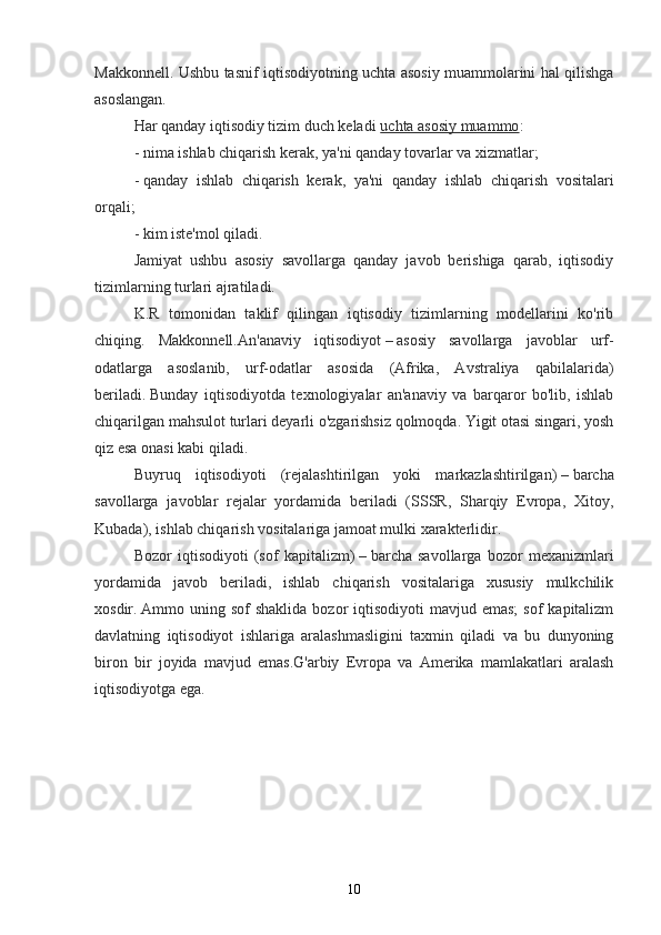 Makkonnell. Ushbu tasnif iqtisodiyotning uchta asosiy muammolarini hal qilishga
asoslangan.
Har qanday iqtisodiy tizim duch keladi   uchta asosiy muammo :
-   nima ishlab chiqarish kerak , ya'ni qanday tovarlar va xizmatlar;
-   qanday   ishlab   chiqarish   kerak ,   ya'ni   qanday   ishlab   chiqarish   vositalari
orqali;
-   kim iste'mol qiladi .
Jamiyat   ushbu   asosiy   savollarga   qanday   javob   berishiga   qarab,   iqtisodiy
tizimlarning turlari ajratiladi.
K.R   tomonidan   taklif   qilingan   iqtisodiy   tizimlarning   modellarini   ko'rib
chiqing.   Makkonnell. An'anaviy   iqtisodiyot   –   asosiy   savollarga   javoblar   urf-
odatlarga   asoslanib,   urf-odatlar   asosida   (Afrika,   Avstraliya   qabilalarida)
beriladi.   Bunday   iqtisodiyotda   texnologiyalar   an'anaviy   va   barqaror   bo'lib,   ishlab
chiqarilgan mahsulot turlari deyarli o'zgarishsiz qolmoqda. Yigit otasi singari, yosh
qiz esa onasi kabi qiladi.
Buyruq   iqtisodiyoti   (rejalashtirilgan   yoki   markazlashtirilgan)   –   barcha
savollarga   javoblar   rejalar   yordamida   beriladi   (SSSR,   Sharqiy   Evropa,   Xitoy,
Kubada), ishlab chiqarish vositalariga jamoat mulki xarakterlidir.
Bozor   iqtisodiyoti   (sof   kapitalizm)   –   barcha   savollarga   bozor   mexanizmlari
yordamida   javob   beriladi,   ishlab   chiqarish   vositalariga   xususiy   mulkchilik
xosdir.   Ammo uning  sof  shaklida  bozor   iqtisodiyoti  mavjud  emas;   sof  kapitalizm
davlatning   iqtisodiyot   ishlariga   aralashmasligini   taxmin   qiladi   va   bu   dunyoning
biron   bir   joyida   mavjud   emas.G'arbiy   Evropa   va   Amerika   mamlakatlari   aralash
iqtisodiyotga ega.
10