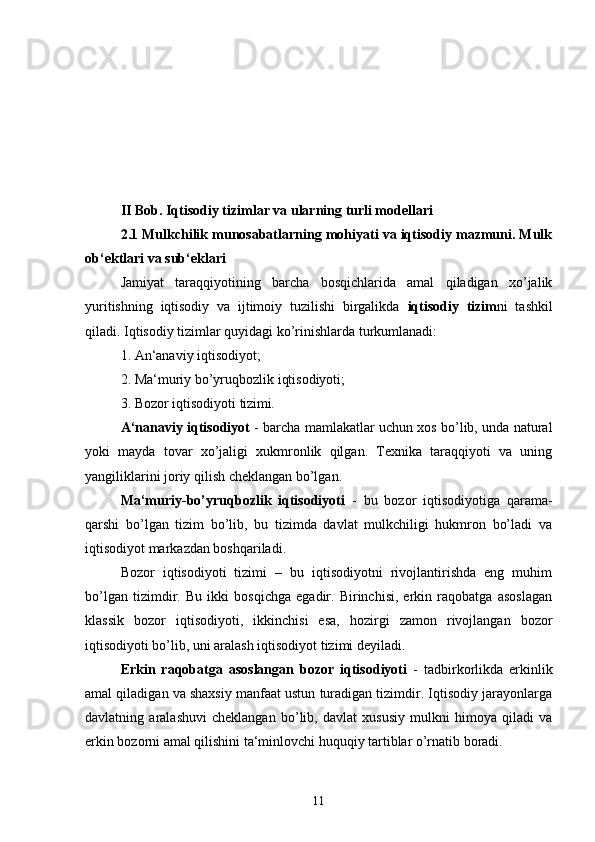 II Bob. Iqtisodiy tizimlar va ularning turli modellari  
2.1 Mulkchilik munosabatlarning mohiyati va iqtisodiy mazmuni. Mulk
ob‘ektlari va sub‘eklari
Jamiyat   taraqqiyotining   barcha   bosqichlarida   amal   qiladigan   xo’jalik
yuritishning   iqtisodiy   va   ijtimoiy   tuzilishi   birgalikda   iqtisodiy   tizim ni   tashkil
qiladi. Iqtisodiy tizimlar quyidagi ko’rinishlarda turkumlanadi: 
1. An‘anaviy iqtisodiyot; 
2. Ma‘muriy bo’yruqbozlik iqtisodiyoti; 
3. Bozor iqtisodiyoti tizimi .  
A‘nanaviy iqtisodiyot   - barcha mamlakatlar uchun xos bo’lib, unda natural
yoki   mayda   tovar   xo’jaligi   xukmronlik   qilgan.   Texnika   taraqqiyoti   va   uning
yangiliklarini joriy qilish cheklangan bo’lgan. 
Ma‘muriy-bo’yruqbozlik   iqtisodiyoti   -   bu   bozor   iqtisodiyotiga   qarama-
qarshi   bo’lgan   tizim   bo’lib,   bu   tizimda   davlat   mulkchiligi   hukmron   bo’ladi   va
iqtisodiyot markazdan boshqariladi. 
Bozor   iqtisodiyoti   tizimi   –   bu   iqtisodiyotni   rivojlantirishda   eng   muhim
bo’lgan   tizimdir.   Bu   ikki   bosqichga   egadir.   Birinchisi,   erkin   raqobatga   asoslagan
klassik   bozor   iqtisodiyoti,   ikkinchisi   esa,   hozirgi   zamon   rivojlangan   bozor
iqtisodiyoti bo’lib, uni aralash iqtisodiyot tizimi deyiladi. 
Erkin   raqobatga   asoslangan   bozor   iqtisodiyoti   -   tadbirkorlikda   erkinlik
amal qiladigan va shaxsiy manfaat ustun turadigan tizimdir. Iqtisodiy jarayonlarga
davlatning   aralashuvi   cheklangan   bo’lib,   davlat   xususiy   mulkni   himoya   qiladi   va
erkin bozorni amal qilishini ta‘minlovchi huquqiy tartiblar o’rnatib boradi. 
11 