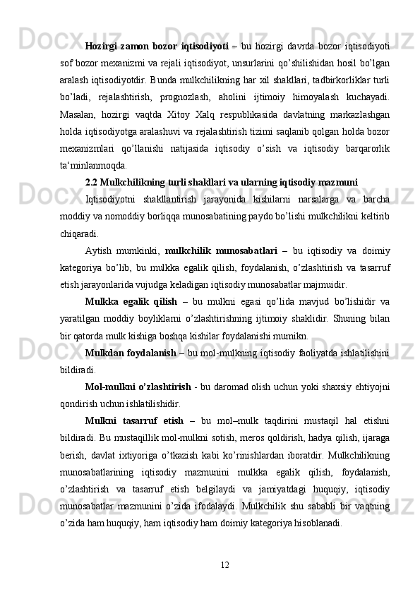 Hozirgi   zamon   bozor   iqtisodiyoti   –   bu   hozirgi   davrda   bozor   iqtisodiyoti
sof bozor mexanizmi va rejali iqtisodiyot, unsurlarini qo’shilishidan hosil bo’lgan
aralash iqtisodiyotdir. Bunda mulkchilikning har xil shakllari, tadbirkorliklar turli
bo’ladi,   rejalashtirish,   prognozlash,   aholini   ijtimoiy   himoyalash   kuchayadi.
Masalan,   hozirgi   vaqtda   Xitoy   Xalq   respublikasida   davlatning   markazlashgan
holda iqtisodiyotga aralashuvi va rejalashtirish tizimi saqlanib qolgan holda bozor
mexanizmlari   qo’llanishi   natijasida   iqtisodiy   o’sish   va   iqtisodiy   barqarorlik
ta‘minlanmoqda. 
2.2 Mulkchilikning turli shakllari va ularning iqtisodiy mazmuni 
Iqtisodiyotni   shakllantirish   jarayonida   kishilarni   narsalarga   va   barcha
moddiy va nomoddiy borliqqa munosabatining paydo bo’lishi mulkchilikni keltirib
chiqaradi. 
Aytish   mumkinki,   mulkchilik   munosabatlari   –   bu   iqtisodiy   va   doimiy
kategoriya   bo’lib,   bu   mulkka   egalik   qilish,   foydalanish,   o’zlashtirish   va   tasarruf
etish jarayonlarida vujudga keladigan iqtisodiy munosabatlar majmuidir. 
Mulkka   egalik   qilish   –   bu   mulkni   egasi   qo’lida   mavjud   bo’lishidir   va
yaratilgan   moddiy   boyliklarni   o’zlashtirishning   ijtimoiy   shaklidir.   Shuning   bilan
bir qatorda mulk kishiga boshqa kishilar foydalanishi mumikn. 
Mulkdan foydalanish   – bu mol-mulkning iqtisodiy faoliyatda ishlatilishini
bildiradi. 
Mol-mulkni o’zlashtirish   - bu daromad olish uchun yoki shaxsiy ehtiyojni
qondirish uchun ishlatilishidir. 
Mulkni   tasarruf   etish   –   bu   mol–mulk   taqdirini   mustaqil   hal   etishni
bildiradi. Bu mustaqillik mol-mulkni sotish, meros qoldirish, hadya qilish, ijaraga
berish,   davlat   ixtiyoriga   o’tkazish   kabi   ko’rinishlardan   iboratdir.   Mulkchilikning
munosabatlarining   iqtisodiy   mazmunini   mulkka   egalik   qilish,   foydalanish,
o’zlashtirish   va   tasarruf   etish   belgilaydi   va   jamiyatdagi   huquqiy,   iqtisodiy
munosabatlar   mazmunini   o’zida   ifodalaydi.   Mulkchilik   shu   sababli   bir   vaqtning
o’zida ham huquqiy, ham iqtisodiy ham doimiy kategoriya hisoblanadi.
12 