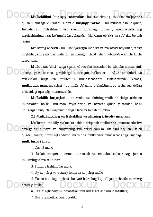 Mulkchilikni   huquqiy   normalari   bu   sub‘ektning   mulkka   xo’jayinlik
qilishini   yuzaga   chiqaradi.   Demak,   huquqiy   norma   -   bu   mulkka   egalik   qilish,
foydalanish,   o’zlashtirish   va   tasarruf   qilishdagi   iqtisodiy   munosabatlarning
aniqlashtirilgan  real   ko’rinishi  hisoblanadi.     Mulkning  ob‘ekti   va  sub‘ekti   bo’lish
lozim. 
Mulkning ob‘ekti  - bu inson yaratgan moddiy va ma‘naviy boyliklar, tabiiy
boyliklar, aqliy mehnat mahsuli, insonning mehnat qilish qobiliyati – ishchi kuchi
hisoblanadi. 
Mulkni sub‘ekti  - unga egalik kiluvchilar (insonlar) bo’lib, ular jamoa, sinf,
tabaqa   yoki   boshqa   guruhlarga   birlashgan   bo’ladilar.     Mulk   ob‘ektlari   va
sub‘ektlari   birgalikda   mulkchilik   munosabatlarini   shakllantiradi.   Demak,
mulkchilik  munosabatlari   -  bu  mulk  ob‘ektini   o’zlashtirish   bo’yicha   sub‘ektlari
o’rtasidagi iqtisodiy munosabatdir. 
Mulkchilik   huquqlari   –   bu   mulk   sub‘ektining   mulk   ob‘ektiga   nisbatan
munosabati   bo’lib,   mulkdan   foydalanish   va   nazorat   qilish   yuzasidan   hosil
bo’ladigan huquqlar majmuidir degan ta‘rifni berish mumkin .  
2.2 Mulkchilikning turli shakllari va ularning iqtisodiy mazmuni  
Ma‘lumki,   moddiy   ne‘matlar   ishlab   chiqarish   mulkchilik   munosabatlarisiz
amalga oshirilmaydi va jamiyatning rivojlanishi  ham mulkka egalik qilishni talab
qiladi.   Hozirgi   bozor   iqtisodiyoti   sharoitida   mulkchilik   munosabatlariga   quyidagi
mulk turlari  kiradi: 
1. Davlat mulki; 
2.   Ishlab   chiqarish,   xizmat   ko’rsatish   va   matlubot   sohalaridagi   jamoa
mulkining xilma-xil turlari; 
3. Ijtimoiy tashkilotlar mulki; 
4. Uy xo’jaligi va shaxsiy tomorqa xo’jaligi mulki; 
5. Yakka tatibdagi mehnat faoliyati bilan bog’liq bo’lgan mehnatkashlarning
shaxsiy mulki; 
6. Tashqi iqtisodiy munosabatlar sohasidagi aralash mulk shakllari; 
7. Xususiy mulklardan iboratdir. 
13