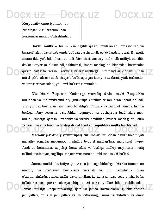 Korporativ xususiy mulk  - bu 
birlashgan kishilar tomonidan 
korxonalar mulkni o’zlashtirilishi. 
Davlat   mulki   –   bu   mulkka   egalik   qilish,   foydalanish,   o’zlashtirish   va
tasarruf qilish davlat ixtiyorida bo’lgan barcha mulk ob‘ektlaridan iborat. Bu mulk
asosan ikki yo’l bilan hosil bo’ladi: birinchisi, xususiy mol-mulk milliylashtirilib,
davlat   ixtiyoriga   o’tkaziladi,   ikkinchisi,   davlat   mablag’lari   hisobidan   korxonalar
qurish,   davlatga   qarashli   korxona   va   tashkilotlarga   investitsiyalar   kiritish.   Bunga
misol  qilib takror  ishlab chiqarib bo’lmaydigan tabiiy resurslarni, yirik inshootlar
va transport vositalari, yo’llarni ko’rsatish mumkin. 
O’zbekiston   Fuqarolik   Kodeksiga   muvofiq   davlat   mulki   Respublika
mulkidan   va   ma‘muriy-xududiy   (munitsipal)   tizilmalar   mulkidan   iborat   bo’ladi.
Yer, yer osti  boyliklari, suv, havo bo’shlig’i, o’simlik va havonot dunyosi  hamda
boshqa   tabiiy   resurslar,   respublika   hoqimiyati   va   boshqaruvi   tuzilmalari   mol-
mulki,   davlatga   qarashli   madaniy   va   tarixiy   boyliklar,   byudet   mablag’lari,   oltin
zahirasi, valyuta fondi va boshqa davlat fondlari  respublika mulki  hisoblanadi. 
Ma‘muriy-xududiy   (munitsipal)   tuzilmalar   mulki dan   davlat   hokimiyati
mahalliy   organlar   mol-mulki,   mahalliy   byudjet   mablag’lari,   munitsipal   uy-joy
fondi   va   kommunal   xo’jaligi   korxonalari   va   boshqa   mulkiy   majmualari,   xalq
ta‘limi, madaniyat, sog’liqni saqlash muassasalari kabi mol-mulki bo’ladi. 
Jamoa mulki  – bu ixtiyoriy ravishda jamoaga birlashgan kishilar tomonidan
moddiy   va   ma‘naviy   boyliklarni   yaratish   va   uni   hamjihatlik   bilan
o’zlashtirilishidir. Jamoa mulki davlat mulkini korxona jamoasi sotib olishi, badal
to’lab   korxona   qurishi,   aktsiya   chiqarib   uni   sotish   yo’llari   bilan   shakllanadi.  
Jamoa   mulkiga   kooperativlarnig,   ijara   va   jamoa   korxonalarining,   aktsionerlar
jamiyatlari,   xo’jalik   jamiyatlari   va   shirkatlarning,   jamoa   tashkilotlari   va   diniy
15 