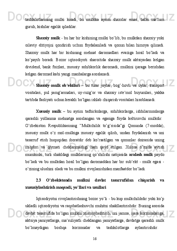 tashkilotlarining   mulki   kiradi,   bu   mulkka   ayrim   shaxslar   emas,   balki   ma‘lum
guruh, kishilar egalik qiladilar. 
Shaxsiy mulk  - bu har bir kishining mulki bo’lib, bu mulkdan shaxsiy yoki
oilaviy   ehtiyojni   qondirish   uchun   foydalaniladi   va   qonun   bilan   himoya   qilinadi.
Shaxsiy   mulk   har   bir   kishining   mehnat   daromadlari   evaziga   hosil   bo’ladi   va
ko’payib   boradi.   Bozor   iqtisodiyoti   sharoitida   shaxsiy   mulk   aktsiyadan   kelgan
dividend,   bank   foizlari,   xususiy   sohibkorlik   daromadi,   mulkini   ijaraga   berishdan
kelgan daromad kabi yangi manbalarga asoslanadi. 
Shaxsiy   mulk   ob‘ektlari   –   bu   turar   joylar,   bog’-hovli   va   uylar,   transport
vositalari,   pul   jamg’armalari,   uy-ruzg’or   va   shaxsiy   iste‘mol   buyumlari,   yakka
tartibda faoliyati uchun kerakli bo’lgan ishlab chiqarish vositalari hisoblanadi.
Xususiy   mulk   –   bu   ayrim   tadbirkolarga,   sohibkorlarga,   ishbilarmonlarga
qarashli   yollanma   mehnatga   asoslangan   va   egasiga   foyda   keltiruvchi   mulkdir .  
O’zbekiston   Respublikasining   ”Mulkchilik   to’g’risida”gi   Qonunda   (7-modda),
xususiy   mulk   o’z   mol-mulkiga   xususiy   egalik   qilish,   undan   foydalanish   va   uni
tasarruf   etish   huquqidan   iboratdir   deb   ko’rsatilgan   va   qonunlar   doirasida   uning
miqdori   va   qiymati   cheklanmasligi   ham   qayd   etilgan.   Xulosa   o’rnida   aytish
mumkinki, turli  shakldagi  mulklarning qo’shilishi  natijasida   aralash mulk   paydo
bo’ladi   va   bu   mulkdan   hosil   bo’lgan   daromaddan   har   bir   sub‘ekt   -   mulk   egasi   -
o’zining ulushini oladi va bu mulkni rivojlanishidan manfaatdor bo’ladi .  
2.3   O’zbekistonda   mulkni   davlat   tasarrufidan   chiqarish   va
xususiylashtirish maqsadi, yo’llari va usullari  
Iqtisodiyotni rivojlantirishning bozor yo’li - bu kup mulkchilikdir yoki ko’p
ukladli iqtisodiyotni va raqobatlashuvchi muhitni shakllantirishdir. Buning asosida
davlat tasarrufida bo’lgan mulkni xususiylashtirib, uni jamoa, ijara korxonalariga,
aktsiya jamiyatlarga, ma‘suliyatli cheklangan jamiyatlarga, davlatga qarashli mulk
bo’lmaydigan   boshqa   korxonalar   va   tashkilotlarga   aylantirishdir.  
16 