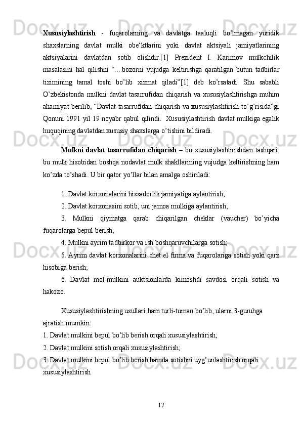 Xususiylashtirish   -   fuqarolarning   va   davlatga   taaluqli   bo’lmagan   yuridik
shaxslarning   davlat   mulki   obe‘ktlarini   yoki   davlat   aktsiyali   jamiyatlarining
aktsiyalarini   davlatdan   sotib   olishdir.[1]   Prezident   I.   Karimov   mulkchilik
masalasini   hal   qilishni   “....bozorni   vujudga   keltirishga   qaratilgan   butun   tadbirlar
tizimining   tamal   toshi   bo’lib   xizmat   qiladi”[1]   deb   ko’rsatadi.   Shu   sababli
O’zbekistonda  mulkni  davlat  tasarrufidan chiqarish va xususiylashtirishga  muhim
ahamiyat berilib, “Davlat tasarrufidan chiqarish va xususiylashtirish to’g’risida”gi
Qonuni 1991 yil 19 noyabr qabul qilindi.   Xususiylashtirish davlat mulkiga egalik
huquqining davlatdan xususiy shaxslarga o’tishini bildiradi. 
Mulkni   davlat   tasarrufidan   chiqarish   –   bu   xususiylashtirishdan   tashqari,
bu mulk hisobidan boshqa nodavlat mulk shakllarining vujudga keltirishning ham
ko’zda to’shadi. U bir qator yo’llar bilan amalga oshiriladi: 
1. Davlat korxonalarini hissadorlik jamiyatiga aylantirish; 
2. Davlat korxonasini sotib, uni jamoa mulkiga aylantirish; 
3.   Mulkni   qiymatga   qarab   chiqarilgan   cheklar   (vaucher)   bo’yicha
fuqarolarga bepul berish; 
4. Mulkni ayrim tadbirkor va ish boshqaruvchilarga sotish; 
5. Ayrim davlat korxonalarini chet el firma va fuqarolariga sotish yoki qarz
hisobiga berish; 
6.   Davlat   mol-mulkini   auktsionlarda   kimoshdi   savdosi   orqali   sotish   va
hakozo. 
Xususiylashtirishning usullari ham turli-tuman bo’lib, ularni 3-guruhga 
ajratish mumkin: 
1. Davlat mulkini bepul bo’lib berish orqali xususiylashtirish; 
2. Davlat mulkini sotish orqali xususiylashtirish; 
3. Davlat mulkini bepul bo’lib berish hamda sotishni uyg’unlashtirish orqali 
xususiylashtirish . 
17 