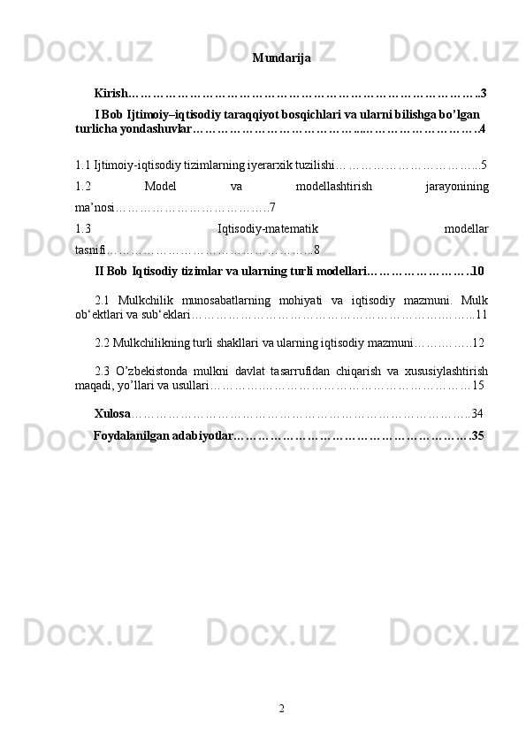 Mundarija
Kirish…………………………………………………………………………..3
I Bob   Ijtimoiy–iqtisodiy taraqqiyot bosqichlari va ularni bilishga bo’lgan 
turlicha yondashuvlar…………………………………...………………………..4
1. 1  Ijtimoiy-iqtisodiy tizimlarning iyerarxik tuzilishi… …………………………...5
1.2   Model   va   modellash tirish   jarayonining
ma’nosi………………………………..7
1.3   Iqtisodiy-matematik   modellar
tasnifi …………………………………………...8
II Bob  Iqtisodiy tizimlar va ularning turli modellari……………………..10
2.1   Mulkchilik   munosabatlarning   mohiyati   va   iqtisodiy   mazmuni.   Mulk
ob‘ektlari va sub‘eklari…………………………………………………….……...11
2.2 Mulkchilikning turli shakllari va ularning iqtisodiy mazmuni…….……..12
2.3   O’zbekistonda   mulkni   davlat   tasarrufidan   chiqarish   va   xususiylashtirish
maqadi, yo’llari va usullari………….……………………………………………15
Xulosa ………………………………………………………………………..34
      Foydalanilgan adabiyotlar………………………………………………….35  
2 