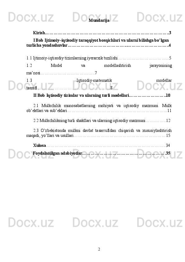 Mundarija
Kirish…………………………………………………………………………..3
I Bob   Ijtimoiy–iqtisodiy taraqqiyot bosqichlari va ularni bilishga bo’lgan 
turlicha yondashuvlar…………………………………...………………………..4
1. 1  Ijtimoiy-iqtisodiy tizimlarning iyerarxik tuzilishi… …………………………...5
1.2   Model   va   modellash tirish   jarayonining
ma’nosi………………………………..7
1.3   Iqtisodiy-matematik   modellar
tasnifi …………………………………………...8
II Bob  Iqtisodiy tizimlar va ularning turli modellari……………………..10
2.1   Mulkchilik   munosabatlarning   mohiyati   va   iqtisodiy   mazmuni.   Mulk
ob‘ektlari va sub‘eklari…………………………………………………….……...11
2.2 Mulkchilikning turli shakllari va ularning iqtisodiy mazmuni…….……..12
2.3   O’zbekistonda   mulkni   davlat   tasarrufidan   chiqarish   va   xususiylashtirish
maqadi, yo’llari va usullari………….……………………………………………15
Xulosa ………………………………………………………………………..34
      Foydalanilgan adabiyotlar………………………………………………….35  
2