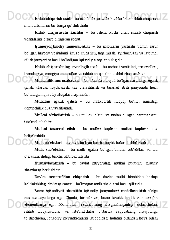 Ishlab chiqarish usuli  - bu ishlab chiqaruvchi kuchlar bilan ishlab chiqarish
munosabatlarini bir-biriga qo’shilishidir. 
Ishlab   chiqaruvchi   kuchlar   –   bu   ishchi   kuchi   bilan   ishlab   chiqarish
vositalarini o’zaro birligidan iborat. 
Ijtimoiy-iqtisodiy   munosabatlar   –   bu   insonlarni   yashashi   uchun   zarur
bo’lgan   hayotiy   vositalarni   ishlab   chiqarish,   taqsimlash,   ayirboshlash   va   iste‘mol
qilish jarayonida hosil bo’ladigan iqtisodiy aloqalar birligidir. 
Ishlab chiqarishning texnologik usuli   - bu mehnat  vositalari, materiallari,
texnologiya, energiya axborotlari va ishlab chiqarishni tashkil etish usulidir. 
Mulkchilik munosabatlari   – bu tabiatda mavjud bo’lgan narsalarga egalik
qilish,   ulardan   foydalanish,   uni   o’zlashtirish   va   tasarruf   etish   jarayonida   hosil
bo’ladigan iqtisodiy aloqalar majmundir. 
Mulkdan   egalik   qilish   –   bu   mulkdorlik   huquqi   bo’lib,   amaldagi
qonunchilik bilan tavsiflanadi. 
Mulkni   o’zlashtirish   –   bu   mulkni   o’zini   va   undan   olingan   daromadlarni
iste‘mol qilishdir. 
Mulkni   tasarruf   etish   –   bu   mulkni   taqdirini   mulkni   taqdirini   o’zi
beligilashidir. 
Mulk ob‘ektlari  – bu mulk bo’lgan barcha boylik turlari tashkil etadi. 
Mulk   sub‘ektlari   –   bu   mulk   egalari   bo’lgan   barcha   sub‘ektlari   va   uni
o’zlashtirishdagi barcha ishtirokchilardir. 
Xususiylashtirish   –   bu   davlat   ixtiyoridagi   mulkni   huquqini   xususiy
shaxslarga berilishidir. 
Davlat   tasarrufidan   chiqarish   -   bu   davlat   mulki   hisobidan   boshqa
ko’rinishidagi davlatga qarashli bo’lmagan mulk shakllarni hosil qilishdir. 
Bozor   iqtisodiyoti   sharoitida   iqtisodiy   jarayonlarni   modellashtirish   o’ziga
xos   xususiyatlarga   ega.   Chunki,   birinchidan,   bozor   tavakkalchilik   va   noaniqlik
elementlariga   ega;   ikkinchidan,   resurslarning   chegaralanganligi;   uchinchidan,
ishlab   chiqaruvchilar   va   iste’molchilar   o’rtasida   raqobatning   mavjudligi;
to’rtinchidan,   iqtisodiy   ko’rsatkichlarni   istiqboldagi   holatini   oldindan   ko’ra   bilish
21